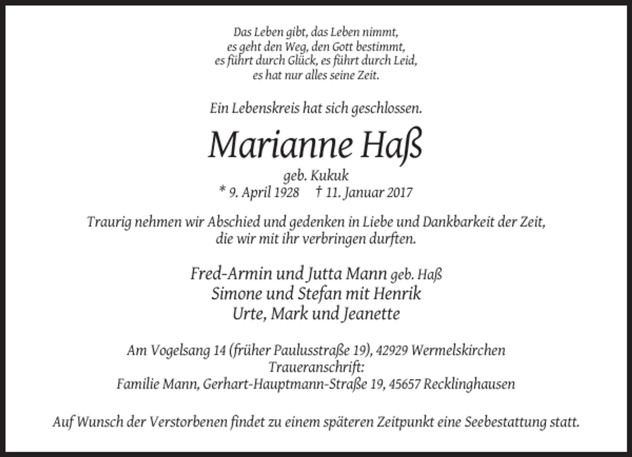 <p>Das Leben gibt, das Leben nimmt,<br />es geht den Weg, den Gott bestimmt,<br />es führt durch Glück, es führt durch Leid,<br />es hat nur alles seine Zeit.</p><p>Ein Lebenskreis hat sich geschlossen.</p><p>Marianne Haß<br />geb. Kukuk<br />* 9. April 1928 † 11. Januar 2017<br />Traurig nehmen wir Abschied und gedenken in Liebe und Dankbarkeit der Zeit,<br />die wir mit ihr verbringen durften.</p><p>Fred-Armin und Jutta Mann geb. Haß<br />Simone und Stefan mit Henrik<br />Urte, Mark und Jeanette<br />Am Vogelsang 14 (früher Paulusstraße 19), 42929 Wermelskirchen<br />Traueranschrift:<br />Familie Mann, Gerhart-Hauptmann-Straße 19, 45657 Recklinghausen<br />Auf Wunsch der Verstorbenen findet zu einem späteren Zeitpunkt eine Seebestattung statt.</p>