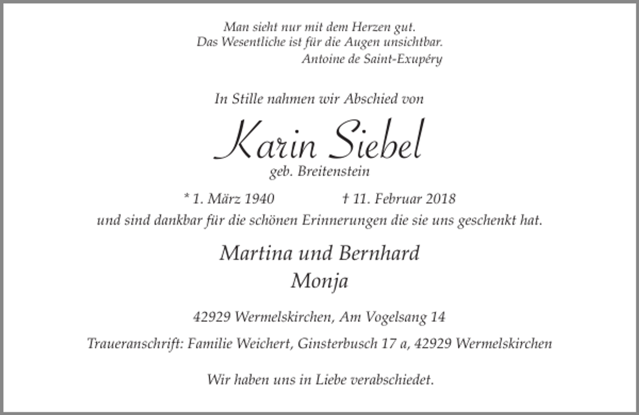 <p>Man sieht nur mit dem Herzen gut.<br />Das Wesentliche ist für die Augen unsichtbar.<br />Antoine de Saint-Exupéry</p><p>In Stille nahmen wir Abschied von</p><p>Karin Siebel<br />geb. Breitenstein</p><p>* 1. März 1940</p><p>† 11. Februar 2018</p><p>und sind dankbar für die schönen Erinnerungen die sie uns geschenkt hat.</p><p>Martina und Bernhard<br />Monja<br />42929 Wermelskirchen, Am Vogelsang 14<br />Traueranschrift: Familie Weichert, Ginsterbusch 17 a, 42929 Wermelskirchen<br />Wir haben uns in Liebe verabschiedet.</p>