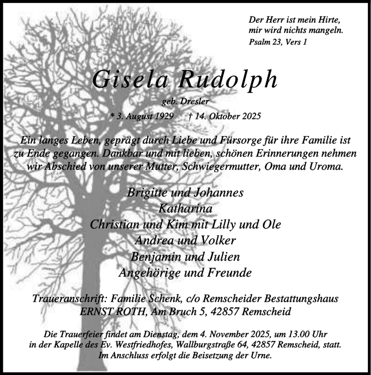 <p>Der Herr ist mein Hirte,<br />mir wird nichts mangeln.<br />Psalm 23, Vers 1</p><p>Gisela Rudolph<br />geb. Dresler</p><p>* 3. August 1929</p><p>† 14. Oktober 2025</p><p>Ein langes Leben, geprägt durch Liebe und Fürsorge für ihre Familie ist<br />zu Ende gegangen. Dankbar und mit lieben, schönen Erinnerungen nehmen<br />wir Abschied von unserer Mutter, Schwiegermutter, Oma und Uroma.</p><p>Brigitte und Johannes<br />Katharina<br />Christian und Kim mit Lilly und Ole<br />Andrea und Volker<br />Benjamin und Julien<br />Angehörige und Freunde<br />Traueranschrift: Familie Schenk, c/o Remscheider Bestattungshaus<br />ERNST ROTH, Am Bruch 5, 42857 Remscheid<br />Die Trauerfeier findet am Dienstag, dem 4. November 2025, um 13.00 Uhr<br />in der Kapelle des Ev. Westfriedhofes, Wallburgstraße 64, 42857 Remscheid, statt.<br />Im Anschluss erfolgt die Beisetzung der Urne.</p>