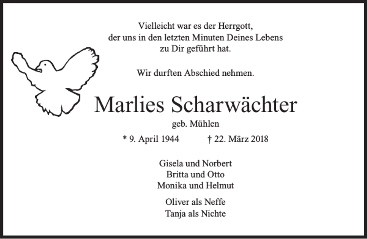 <p>Vielleicht war es der Herrgott,<br />der uns in den letzten Minuten Deines Lebens<br />zu Dir geführt hat.<br />Wir durften Abschied nehmen.</p><p>Marlies Scharwächter<br />geb. Mühlen</p><p>* 9. April 1944</p><p>† 22. März 2018</p><p>Gisela und Norbert<br />Britta und Otto<br />Monika und Helmut<br />Oliver als Neffe<br />Tanja als Nichte</p>