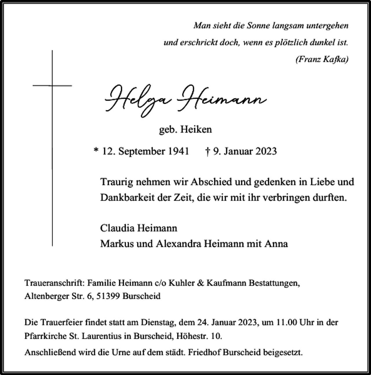 <p>Man sieht die Sonne langsam untergehen<br />und erschrickt doch, wenn es plötzlich dunkel ist.<br />(Franz Kafka)</p><p>Helga Heimann<br />geb. Heiken<br />* 12. September 1941</p><p>† 9. Januar 2023</p><p>Traurig nehmen wir Abschied und gedenken in Liebe und<br />Dankbarkeit der Zeit, die wir mit ihr verbringen durften.<br />Claudia Heimann<br />Markus und Alexandra Heimann mit Anna<br />Traueranschrift: Familie Heimann c/o Kuhler &amp; Kaufmann Bestattungen,<br />Altenberger Str. 6, 51399 Burscheid<br />Die Trauerfeier findet statt am Dienstag, dem 24. Januar 2023, um 11.00 Uhr in der<br />Pfarrkirche St. Laurentius in Burscheid, Höhestr. 10.<br />Anschließend wird die Urne auf dem städt. Friedhof Burscheid beigesetzt.</p>