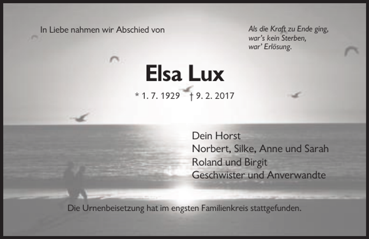 <p>Als die Kraft zu Ende ging,<br />war’s kein Sterben,<br />war’ Erlösung.</p><p>In Liebe nahmen wir Abschied von</p><p>Elsa Lux<br />* 1. 7. 1929 † 9. 2. 2017</p><p>Dein Horst<br />Norbert, Silke, Anne und Sarah<br />Roland und Birgit<br />Geschwister und Anverwandte<br />Die Urnenbeisetzung hat im engsten Familienkreis stattgefunden.</p>