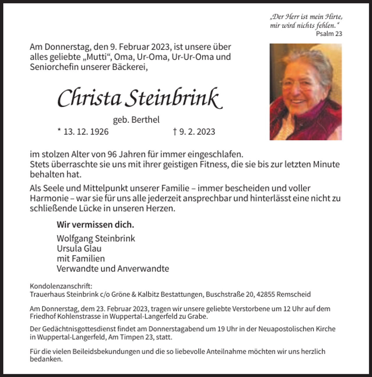 <p>„Der Herr ist mein Hirte,<br />mir wird nichts fehlen.“<br />Psalm 23</p><p>Am Donnerstag, den 9. Februar 2023, ist unsere über<br />alles geliebte „Mutti“, Oma, Ur-Oma, Ur-Ur-Oma und<br />Seniorchefin unserer Bäckerei,</p><p>Christa Steinbrink<br />geb. Berthel<br />* 13. 12. 1926</p><p>† 9. 2. 2023</p><p>im stolzen Alter von 96 Jahren für immer eingeschlafen.<br />Stets überraschte sie uns mit ihrer geistigen Fitness, die sie bis zur letzten Minute<br />behalten hat.<br />Als Seele und Mittelpunkt unserer Familie – immer bescheiden und voller<br />Harmonie – war sie für uns alle jederzeit ansprechbar und hinterlässt eine nicht zu<br />schließende Lücke in unseren Herzen.<br />Wir vermissen dich.<br />Wolfgang Steinbrink<br />Ursula Glau<br />mit Familien<br />Verwandte und Anverwandte<br />Kondolenzanschrift:<br />Trauerhaus Steinbrink c/o Gröne &amp; Kalbitz Bestattungen, Buschstraße 20, 42855 Remscheid<br />Am Donnerstag, dem 23. Februar 2023, tragen wir unsere geliebte Verstorbene um 12 Uhr auf dem<br />Friedhof Kohlenstrasse in Wuppertal-Langerfeld zu Grabe.<br />Der Gedächtnisgottesdienst findet am Donnerstagabend um 19 Uhr in der Neuapostolischen Kirche<br />in Wuppertal-Langerfeld, Am Timpen 23, statt.<br />Für die vielen Beileidsbekundungen und die so liebevolle Anteilnahme möchten wir uns herzlich<br />bedanken.</p>