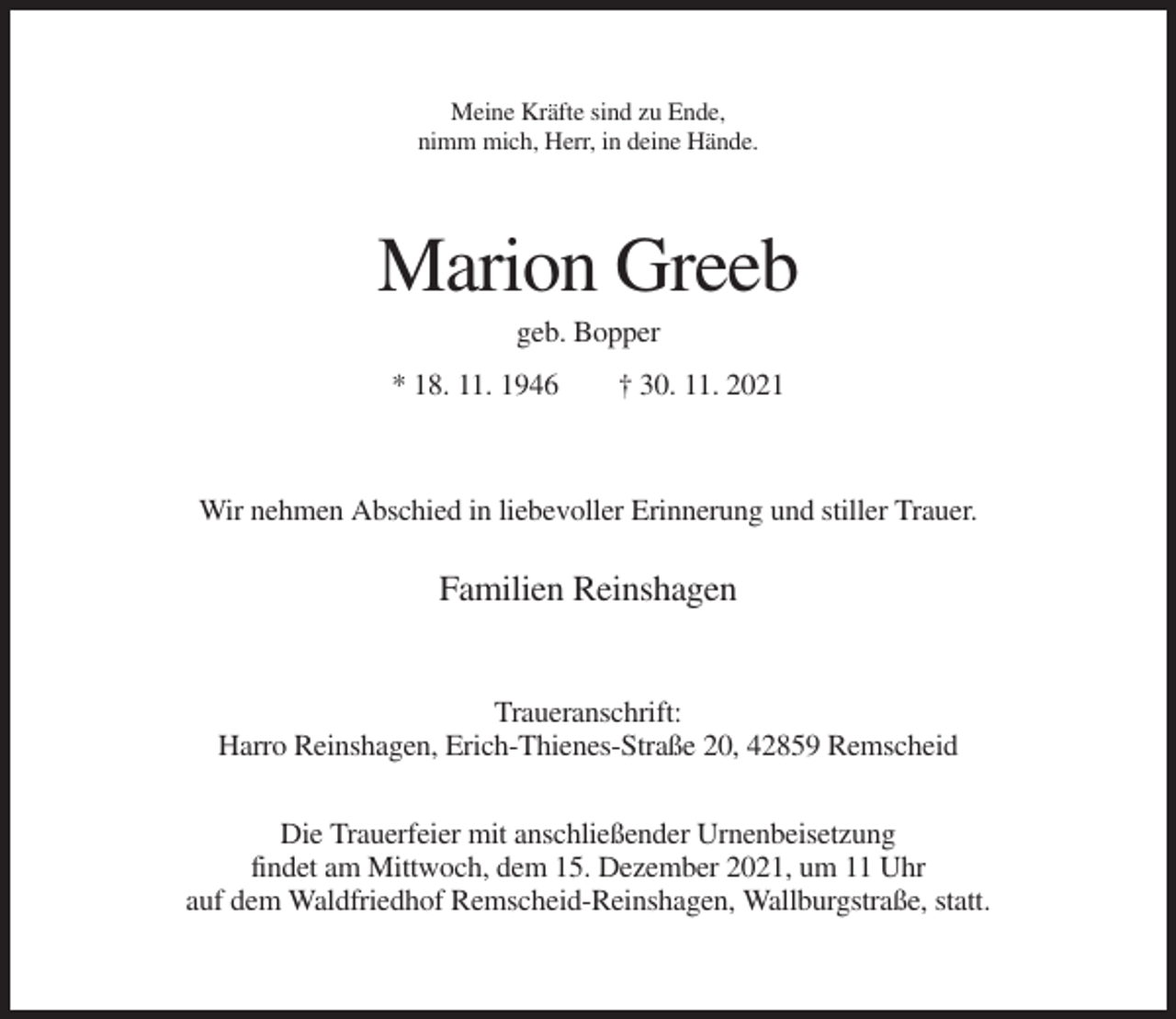 <p>Meine Kräfte sind zu Ende,<br />nimm mich, Herr, in deine Hände.</p><p>Marion Greeb<br />geb. Bopper<br />* 18. 11. 1946</p><p>† 30. 11. 2021</p><p>Wir nehmen Abschied in liebevoller Erinnerung und stiller Trauer.</p><p>Familien Reinshagen</p><p>Traueranschrift:<br />Harro Reinshagen, Erich-Thienes-Straße 20, 42859 Remscheid<br />Die Trauerfeier mit anschließender Urnenbeisetzung<br />findet am Mittwoch, dem 15. Dezember 2021, um 11 Uhr<br />auf dem Waldfriedhof Remscheid-Reinshagen, Wallburgstraße, statt.</p>