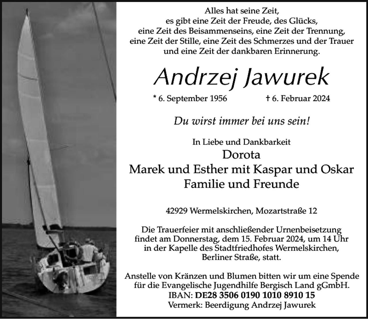 <p>Alles hat seine Zeit,<br />es gibt eine Zeit der Freude, des Glücks,<br />eine Zeit des Beisammenseins, eine Zeit der Trennung,<br />eine Zeit der Stille, eine Zeit des Schmerzes und der Trauer<br />und eine Zeit der dankbaren Erinnerung.</p><p>Andrzej Jawurek<br />* 6. September 1956</p><p>† 6. Februar 2024</p><p>Du wirst immer bei uns sein!<br />In Liebe und Dankbarkeit</p><p>Dorota<br />Marek und Esther mit Kaspar und Oskar<br />Familie und Freunde<br />42929 Wermelskirchen, Mozartstraße 12<br />Die Trauerfeier mit anschließender Urnenbeisetzung<br />findet am Donnerstag, dem 15. Februar 2024, um 14 Uhr<br />in der Kapelle des Stadtfriedhofes Wermelskirchen,<br />Berliner Straße, statt.<br />Anstelle von Kränzen und Blumen bitten wir um eine Spende<br />für die Evangelische Jugendhilfe Bergisch Land gGmbH.<br />IBAN: DE28 3506 0190 1010 8910 15<br />Vermerk: Beerdigung Andrzej Jawurek</p>