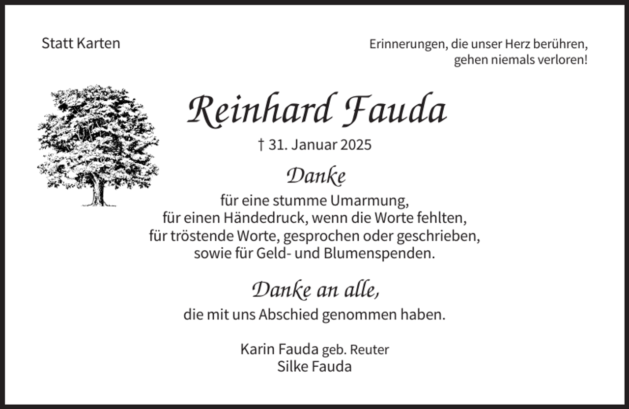 <p>Statt Karten</p><p>Erinnerungen, die unser Herz berühren,<br />gehen niemals verloren!</p><p>Reinhard Fauda<br />† 31. Januar 2025</p><p>Danke<br />für eine stumme Umarmung,<br />für einen Händedruck, wenn die Worte fehlten,<br />für tröstende Worte, gesprochen oder geschrieben,<br />sowie für Geld- und Blumenspenden.</p><p>Danke an alle,<br />die mit uns Abschied genommen haben.<br />Karin Fauda geb. Reuter<br />Silke Fauda</p>