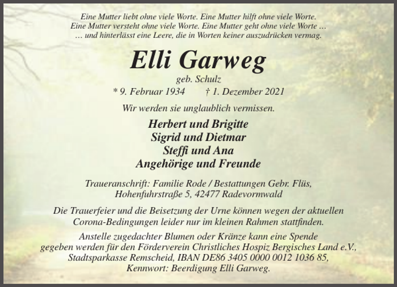 <p>Eine Mutter liebt ohne viele Worte. Eine Mutter hilft ohne viele Worte.<br />Eine Mutter versteht ohne viele Worte. Eine Mutter geht ohne viele Worte …<br />… und hinterlässt eine Leere, die in Worten keiner auszudrücken vermag.</p><p>Elli Garweg<br />geb. Schulz<br />* 9. Februar 1934<br />† 1. Dezember 2021<br />Wir werden sie unglaublich vermissen.</p><p>Herbert und Brigitte<br />Sigrid und Dietmar<br />Steffi und Ana<br />Angehörige und Freunde<br />Traueranschrift: Familie Rode / Bestattungen Gebr. Flüs,<br />Hohenfuhrstraße 5, 42477 Radevormwald<br />Die Trauerfeier und die Beisetzung der Urne können wegen der aktuellen<br />Corona-Bedingungen leider nur im kleinen Rahmen stattfinden.<br />Anstelle zugedachter Blumen oder Kränze kann eine Spende<br />gegeben werden für den Förderverein Christliches Hospiz Bergisches Land e.V.,<br />Stadtsparkasse Remscheid, IBAN DE86 3405 0012 1036 85,<br />Kennwort: Beerdigung Elli Garweg.</p>