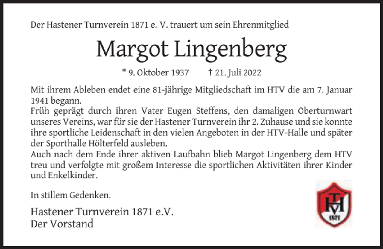 <p>Der Hastener Turnverein 1871 e. V. trauert um sein Ehrenmitglied</p><p>Margot Lingenberg<br />* 9. Oktober 1937</p><p>† 21. Juli 2022</p><p>Mit ihrem Ableben endet eine 81-jährige Mitgliedschaft im HTV die am 7. Januar<br />1941 begann.<br />Früh geprägt durch ihren Vater Eugen Steffens, den damaligen Oberturnwart<br />unseres Vereins, war für sie der Hastener Turnverein ihr 2. Zuhause und sie konnte<br />ihre sportliche Leidenschaft in den vielen Angeboten in der HTV-Halle und später<br />der Sporthalle Hölterfeld ausleben.<br />Auch nach dem Ende ihrer aktiven Laufbahn blieb Margot Lingenberg dem HTV<br />treu und verfolgte mit großem Interesse die sportlichen Aktivitäten ihrer Kinder<br />und Enkelkinder.<br />In stillem Gedenken.</p><p>Hastener Turnverein 1871 e.V.<br />Der Vorstand</p>