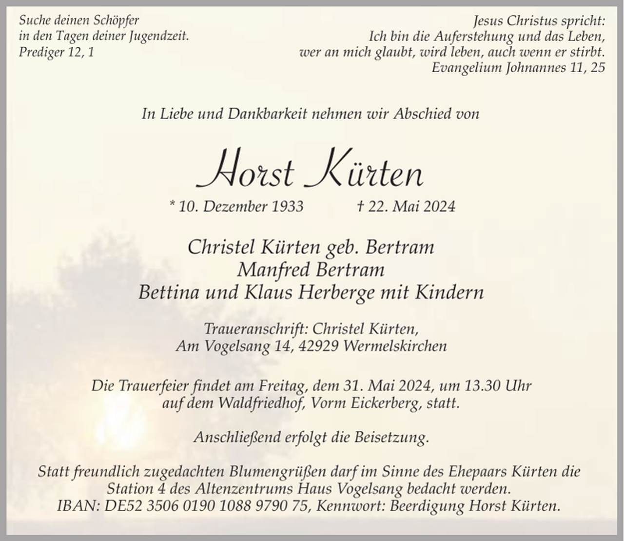 <p>Suche deinen Schöpfer<br />in den Tagen deiner Jugendzeit.<br />Prediger 12, 1</p><p>Jesus Christus spricht:<br />Ich bin die Auferstehung und das Leben,<br />wer an mich glaubt, wird leben, auch wenn er stirbt.<br />Evangelium Johnannes 11, 25</p><p>In Liebe und Dankbarkeit nehmen wir Abschied von</p><p>Horst Kürten</p><p>* 10. Dezember 1933</p><p>† 22. Mai 2024</p><p>Christel Kürten geb. Bertram<br />Manfred Bertram<br />Bettina und Klaus Herberge mit Kindern<br />Traueranschrift: Christel Kürten,<br />Am Vogelsang 14, 42929 Wermelskirchen<br />Die Trauerfeier findet am Freitag, dem 31. Mai 2024, um 13.30 Uhr<br />auf dem Waldfriedhof, Vorm Eickerberg, statt.<br />Anschließend erfolgt die Beisetzung.<br />Statt freundlich zugedachten Blumengrüßen darf im Sinne des Ehepaars Kürten die<br />Station 4 des Altenzentrums Haus Vogelsang bedacht werden.<br />IBAN: DE52 3506 0190 1088 9790 75, Kennwort: Beerdigung Horst Kürten.</p>