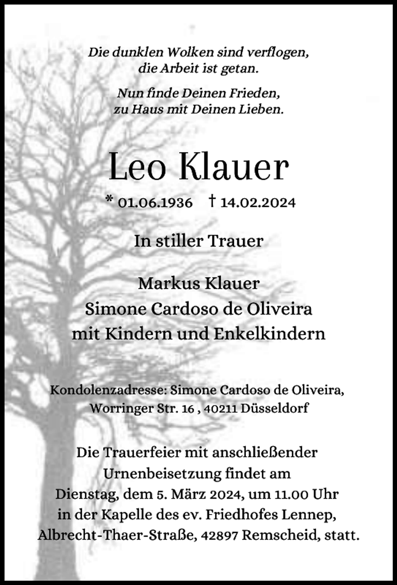 <p>Die dunklen Wolken sind verflogen,<br />die Arbeit ist getan.<br />Nun finde Deinen Frieden,<br />zu Haus mit Deinen Lieben.</p><p>Leo Klauer</p><p>* 01.06.1936 † 14.02.2024</p><p>In stiller Trauer<br />Markus Klauer<br />Simone Cardoso de Oliveira<br />mit Kindern und Enkelkindern<br />Kondolenzadresse: Simone Cardoso de Oliveira,<br />Worringer Str. 16 , 40211 Düsseldorf</p><p>Die Trauerfeier mit anschließender<br />Urnenbeisetzung findet am<br />Dienstag, dem 5. März 2024, um 11.00 Uhr<br />in der Kapelle des ev. Friedhofes Lennep,<br />Albrecht-Thaer-Straße, 42897 Remscheid, statt.</p>