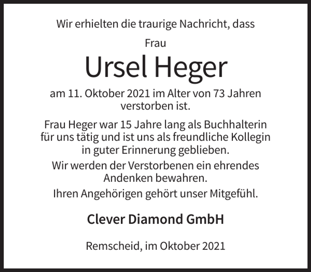 <p>Wir erhielten die traurige Nachricht, dass<br />Frau</p><p>Ursel Heger<br />am 11. Oktober 2021 im Alter von 73 Jahren<br />verstorben ist.<br />Frau Heger war 15 Jahre lang als Buchhalterin<br />für uns tätig und ist uns als freundliche Kollegin<br />in guter Erinnerung geblieben.<br />Wir werden der Verstorbenen ein ehrendes<br />Andenken bewahren.<br />Ihren Angehörigen gehört unser Mitgefühl.</p><p>Clever Diamond GmbH<br />Remscheid, im Oktober 2021</p>
