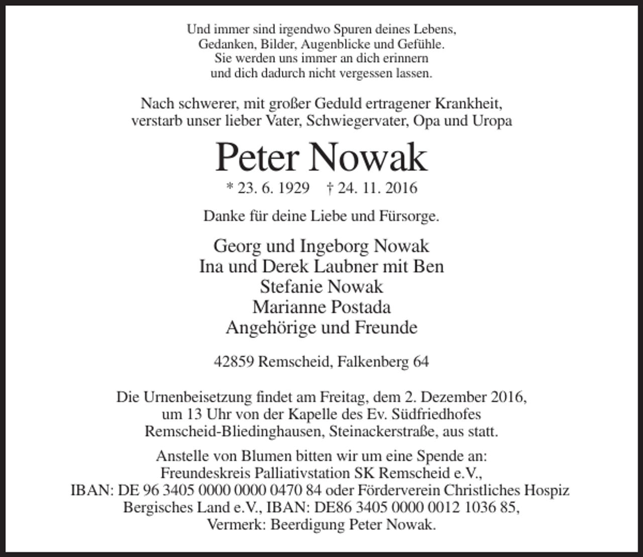 <p>Und immer sind irgendwo Spuren deines Lebens,<br />Gedanken, Bilder, Augenblicke und Gefühle.<br />Sie werden uns immer an dich erinnern<br />und dich dadurch nicht vergessen lassen.</p><p>Nach schwerer, mit großer Geduld ertragener Krankheit,<br />verstarb unser lieber Vater, Schwiegervater, Opa und Uropa</p><p>Peter Nowak<br />* 23. 6. 1929 † 24. 11. 2016<br />Danke für deine Liebe und Fürsorge.</p><p>Georg und Ingeborg Nowak<br />Ina und Derek Laubner mit Ben<br />Stefanie Nowak<br />Marianne Postada<br />Angehörige und Freunde<br />42859 Remscheid, Falkenberg 64<br />Die Urnenbeisetzung findet am Freitag, dem 2. Dezember 2016,<br />um 13 Uhr von der Kapelle des Ev. Südfriedhofes<br />Remscheid-Bliedinghausen, Steinackerstraße, aus statt.<br />Anstelle von Blumen bitten wir um eine Spende an:<br />Freundeskreis Palliativstation SK Remscheid e.V.,<br />IBAN: DE 96 3405 0470 84 oder Förderverein Christliches Hospiz<br />Bergisches Land e.V., IBAN: DE86 3405 0012 1036 85,<br />Vermerk: Beerdigung Peter Nowak.</p>
