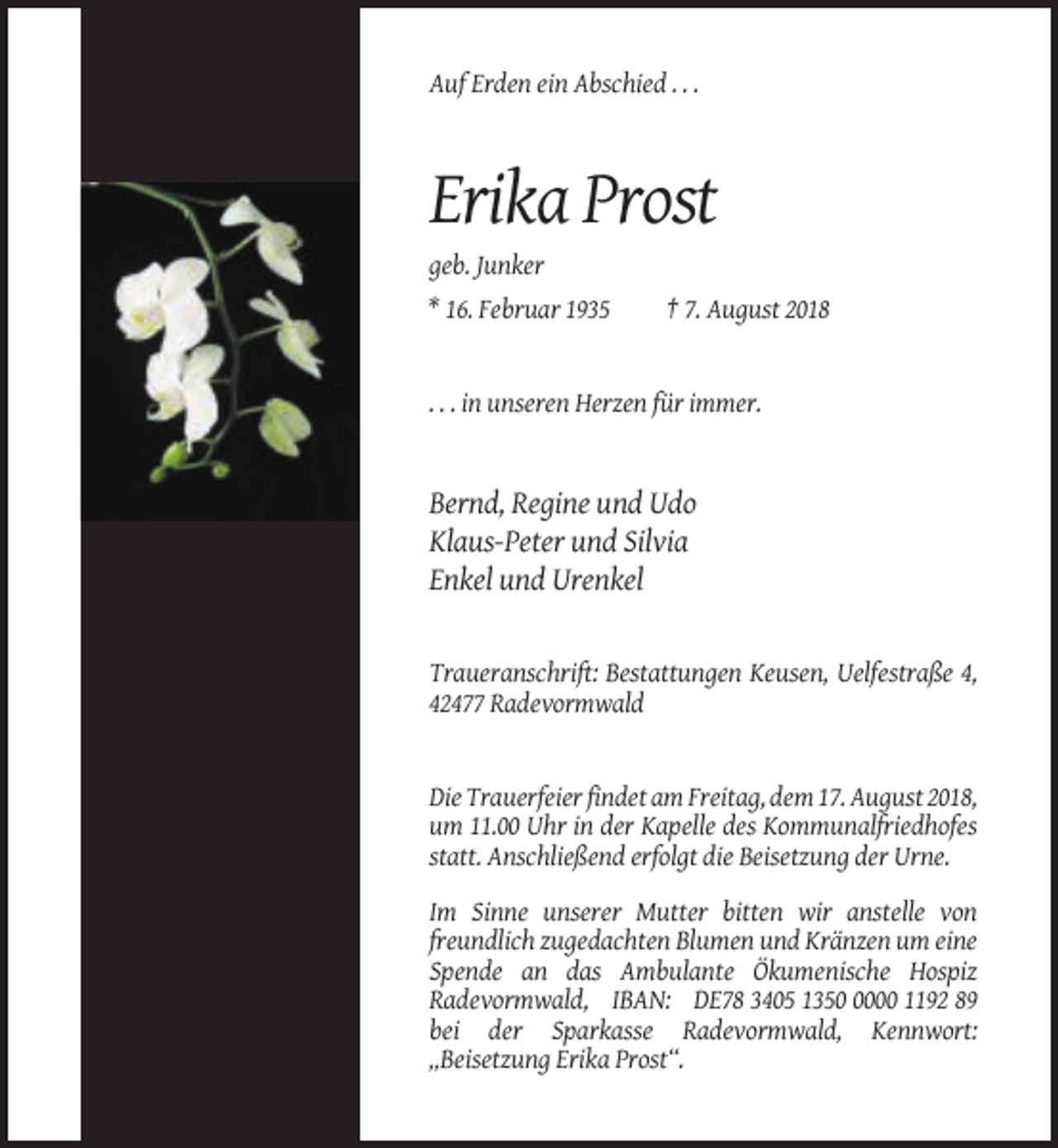 <p>Auf Erden ein Abschied . . .</p><p>Erika Prost<br />geb. Junker<br />* 16. Februar 1935</p><p>† 7. August 2018</p><p>. . . in unseren Herzen für immer.</p><p>Bernd, Regine und Udo<br />Klaus-Peter und Silvia<br />Enkel und Urenkel</p><p>Traueranschrift: Bestattungen Keusen, Uelfestraße 4,<br />42477 Radevormwald</p><p>Die Trauerfeier findet am Freitag, dem 17. August 2018,<br />um 11.00 Uhr in der Kapelle des Kommunalfriedhofes<br />statt. Anschließend erfolgt die Beisetzung der Urne.<br />Im Sinne unserer Mutter bitten wir anstelle von<br />freundlich zugedachten Blumen und Kränzen um eine<br />Spende an das Ambulante Ökumenische Hospiz<br />Radevormwald, IBAN: DE78 3405 135000 1192 89<br />bei der Sparkasse Radevormwald, Kennwort:<br />„Beisetzung Erika Prost“.</p>