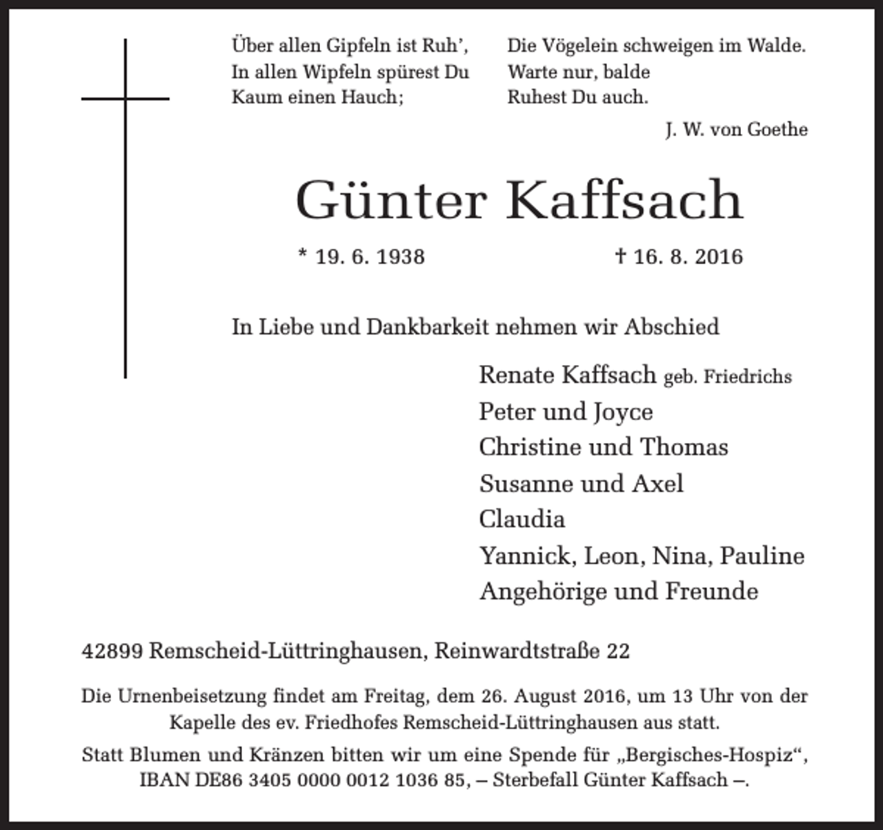 <p>Über allen Gipfeln ist Ruh’,<br />In allen Wipfeln spürest Du<br />Kaum einen Hauch;</p><p>Die Vögelein schweigen im Walde.<br />Warte nur, balde<br />Ruhest Du auch.<br />J. W. von Goethe</p><p>Günter Kaffsach<br />* 19. 6. 1938</p><p>† 16. 8. 2016</p><p>In Liebe und Dankbarkeit nehmen wir Abschied</p><p>Renate Kaffsach geb. Friedrichs<br />Peter und Joyce<br />Christine und Thomas<br />Susanne und Axel<br />Claudia<br />Yannick, Leon, Nina, Pauline<br />Angehörige und Freunde<br />42899 Remscheid-Lüttringhausen, Reinwardtstraße 22<br />Die Urnenbeisetzung findet am Freitag, dem 26. August 2016, um 13 Uhr von der<br />Kapelle des ev. Friedhofes Remscheid-Lüttringhausen aus statt.<br />Statt Blumen und Kränzen bitten wir um eine Spende für „Bergisches-Hospiz“,<br />IBAN DE86 3405 0012 1036 85, – Sterbefall Günter Kaffsach –.</p>