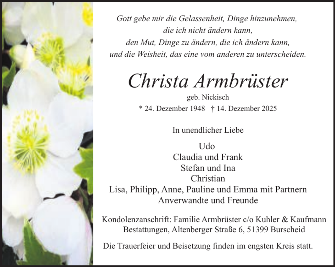 <p>Gott gebe mir die Gelassenheit, Dinge hinzunehmen,<br />die ich nicht ändern kann,<br />den Mut, Dinge zu ändern, die ich ändern kann,<br />und die Weisheit, das eine vom anderen zu unterscheiden.</p><p>Christa Armbrüster<br />geb. Nickisch</p><p>* 24. Dezember 1948 † 14. Dezember 2025</p><p>In unendlicher Liebe</p><p>Udo<br />Claudia und Frank<br />Stefan und Ina<br />Christian<br />Lisa, Philipp, Anne, Pauline und Emma mit Partnern<br />Anverwandte und Freunde<br />Kondolenzanschrift: Familie Armbrüster c/o Kuhler &amp; Kaufmann<br />Bestattungen, Altenberger Straße 6, 51399 Burscheid<br />Die Trauerfeier und Beisetzung finden im engsten Kreis statt.</p>