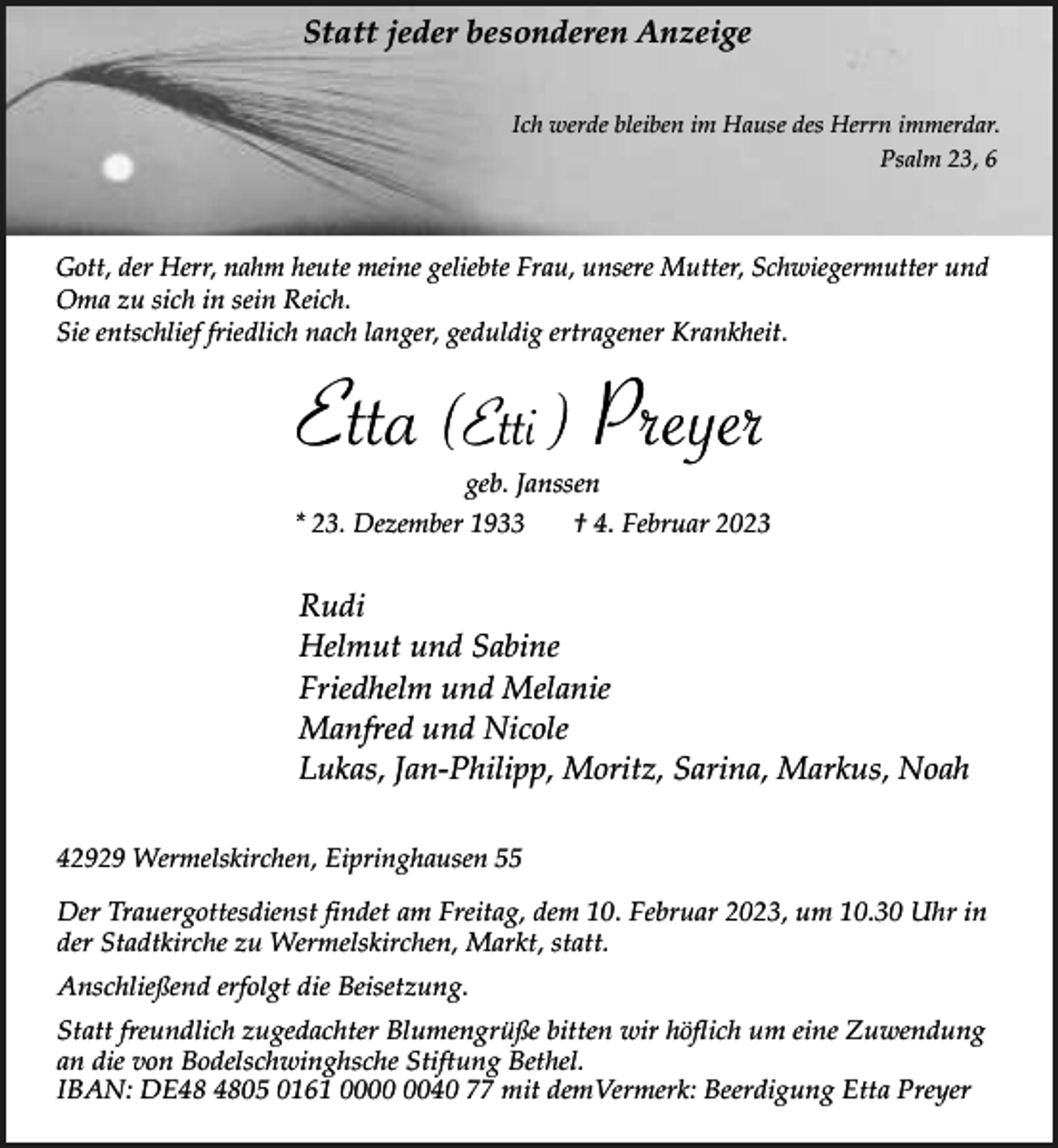 <p>Statt jeder besonderen Anzeige<br />Ich werde bleiben im Hause des Herrn immerdar.<br />Psalm 23, 6</p><p>Gott, der Herr, nahm heute meine geliebte Frau, unsere Mutter, Schwiegermutter und<br />Oma zu sich in sein Reich.<br />Sie entschlief friedlich nach langer, geduldig ertragener Krankheit.</p><p>Etta (Etti ) Preyer<br />geb. Janssen</p><p>* 23. Dezember 1933</p><p>† 4. Februar 2023</p><p>Rudi<br />Helmut und Sabine<br />Friedhelm und Melanie<br />Manfred und Nicole<br />Lukas, Jan-Philipp, Moritz, Sarina, Markus, Noah<br />42929 Wermelskirchen, Eipringhausen 55<br />Der Trauergottesdienst findet am Freitag, dem 10. Februar 2023, um 10.30 Uhr in<br />der Stadtkirche zu Wermelskirchen, Markt, statt.<br />Anschließend erfolgt die Beisetzung.<br />Statt freundlich zugedachter Blumengrüße bitten wir höflich um eine Zuwendung<br />an die von Bodelschwinghsche Stiftung Bethel.<br />IBAN: DE05 0161 0040 77 mit demVermerk: Beerdigung Etta Preyer</p>