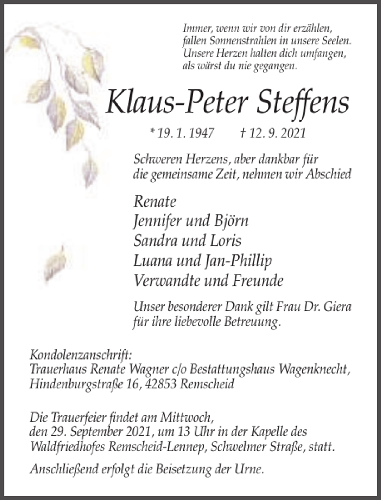 <p>Immer, wenn wir von dir erzählen,<br />fallen Sonnenstrahlen in unsere Seelen.<br />Unsere Herzen halten dich umfangen,<br />als wärst du nie gegangen.</p><p>Klaus-Peter Steffens<br />* 19. 1. 1947</p><p>† 12. 9. 2021</p><p>Schweren Herzens, aber dankbar für<br />die gemeinsame Zeit, nehmen wir Abschied</p><p>Renate<br />Jennifer und Björn<br />Sandra und Loris<br />Luana und Jan-Phillip<br />Verwandte und Freunde<br />Unser besonderer Dank gilt Frau Dr. Giera<br />für ihre liebevolle Betreuung.<br />Kondolenzanschrift:<br />Trauerhaus Renate Wagner c/o Bestattungshaus Wagenknecht,<br />Hindenburgstraße 16, 42853 Remscheid<br />Die Trauerfeier findet am Mittwoch,<br />den 29. September 2021, um 13 Uhr in der Kapelle des<br />Waldfriedhofes Remscheid-Lennep, Schwelmer Straße, statt.<br />Anschließend erfolgt die Beisetzung der Urne.</p>