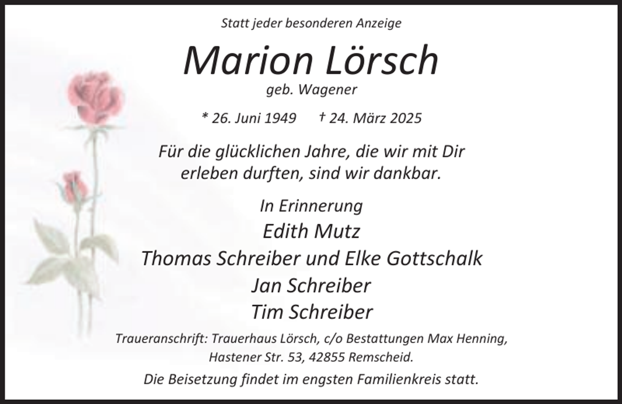 <p>Statt jeder besonderen Anzeige</p><p>Marion Lörsch<br />geb. Wagener</p><p>* 26. Juni 1949</p><p>† 24. März 2025</p><p>Für die glücklichen Jahre, die wir mit Dir<br />erleben durften, sind wir dankbar.<br />In Erinnerung</p><p>Edith Mutz<br />Thomas Schreiber und Elke Gottschalk<br />Jan Schreiber<br />Tim Schreiber<br />Traueranschrift: Trauerhaus Lörsch, c/o Bestattungen Max Henning,<br />Hastener Str. 53, 42855 Remscheid.</p><p>Die Beisetzung findet im engsten Familienkreis statt.</p>