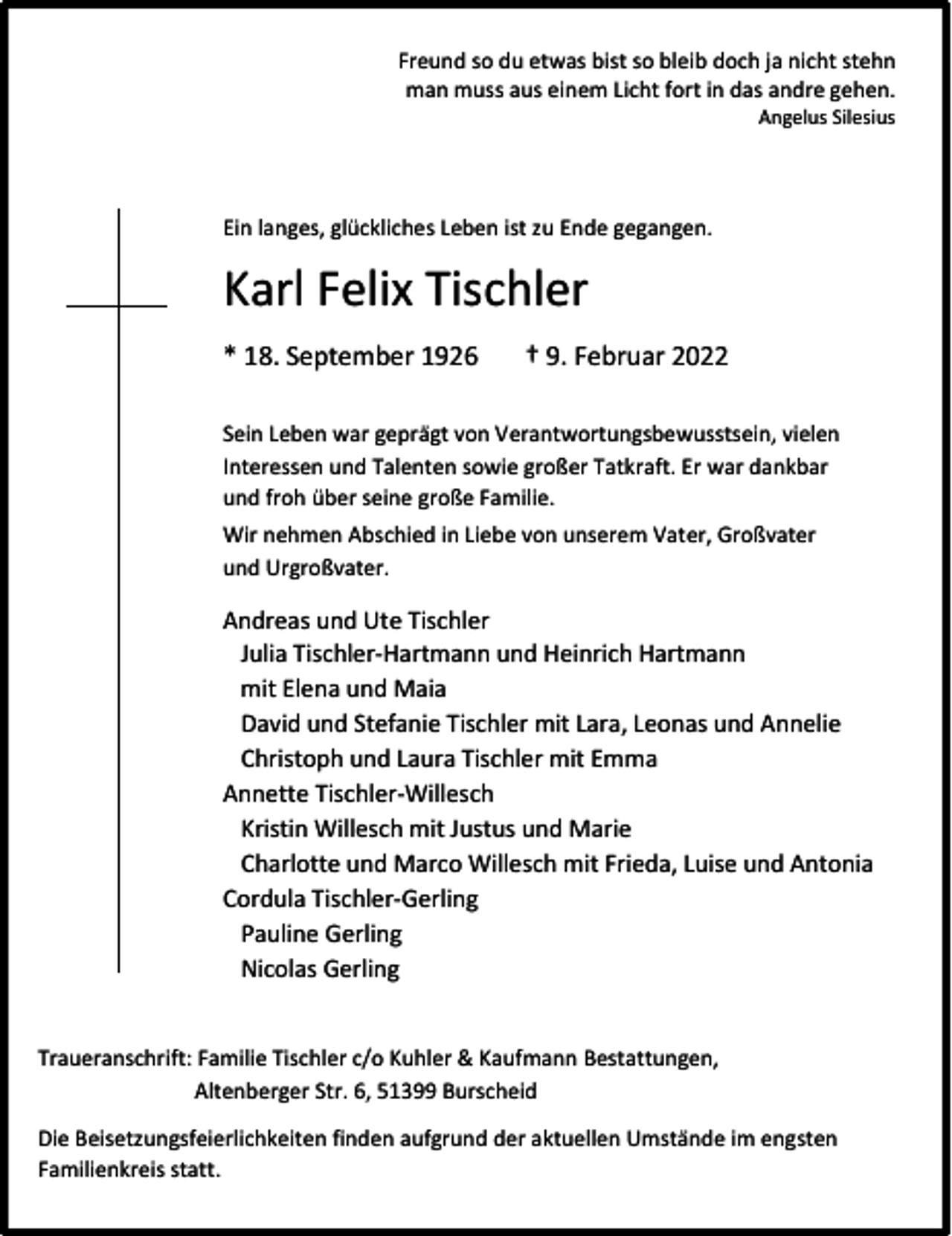 <p>Freund so du etwas bist so bleib doch ja nicht stehn<br />man muss aus einem Licht fort in das andre gehen.<br />Angelus Silesius</p><p>Ein langes, glückliches Leben ist zu Ende gegangen.</p><p>Karl Felix Tischler<br />* 18. September 1926</p><p>† 9. Februar 2022</p><p>Sein Leben war geprägt von Verantwortungsbewusstsein, vielen<br />Interessen und Talenten sowie großer Tatkraft. Er war dankbar<br />und froh über seine große Familie.<br />Wir nehmen Abschied in Liebe von unserem Vater, Großvater<br />und Urgroßvater.</p><p>Andreas und Ute Tischler<br />Julia Tischler-Hartmann und Heinrich Hartmann<br />mit Elena und Maia<br />David und Stefanie Tischler mit Lara, Leonas und Annelie<br />Christoph und Laura Tischler mit Emma<br />Annette Tischler-Willesch<br />Kristin Willesch mit Justus und Marie<br />Charlotte und Marco Willesch mit Frieda, Luise und Antonia<br />Cordula Tischler-Gerling<br />Pauline Gerling<br />Nicolas Gerling<br />Traueranschrift: Familie Tischler c/o Kuhler &amp; Kaufmann Bestattungen,<br />Altenberger Str. 6, 51399 Burscheid<br />Die Beisetzungsfeierlichkeiten finden aufgrund der aktuellen Umstände im engsten<br />Familienkreis statt.</p>