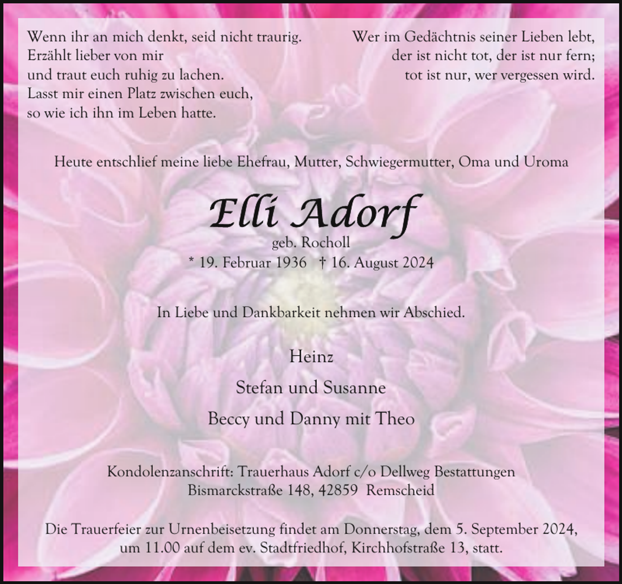 <p>Wenn ihr an mich denkt, seid nicht traurig.<br />Erzählt lieber von mir<br />und traut euch ruhig zu lachen.<br />Lasst mir einen Platz zwischen euch,<br />so wie ich ihn im Leben hatte.</p><p>Wer im Gedächtnis seiner Lieben lebt,<br />der ist nicht tot, der ist nur fern;<br />tot ist nur, wer vergessen wird.</p><p>Heute entschlief meine liebe Ehefrau, Mutter, Schwiegermutter, Oma und Uroma</p><p>geb. Rocholl<br />* 19. Februar 1936 † 16. August 2024<br />In Liebe und Dankbarkeit nehmen wir Abschied.</p><p>Heinz<br />Stefan und Susanne<br />Beccy und Danny mit Theo<br />Kondolenzanschrift: Trauerhaus Adorf c/o Dellweg Bestattungen<br />Bismarckstraße 148, 42859 Remscheid<br />Die Trauerfeier zur Urnenbeisetzung findet am Donnerstag, dem 5. September 2024,<br />um 11.00 auf dem ev. Stadtfriedhof, Kirchhofstraße 13, statt.</p>