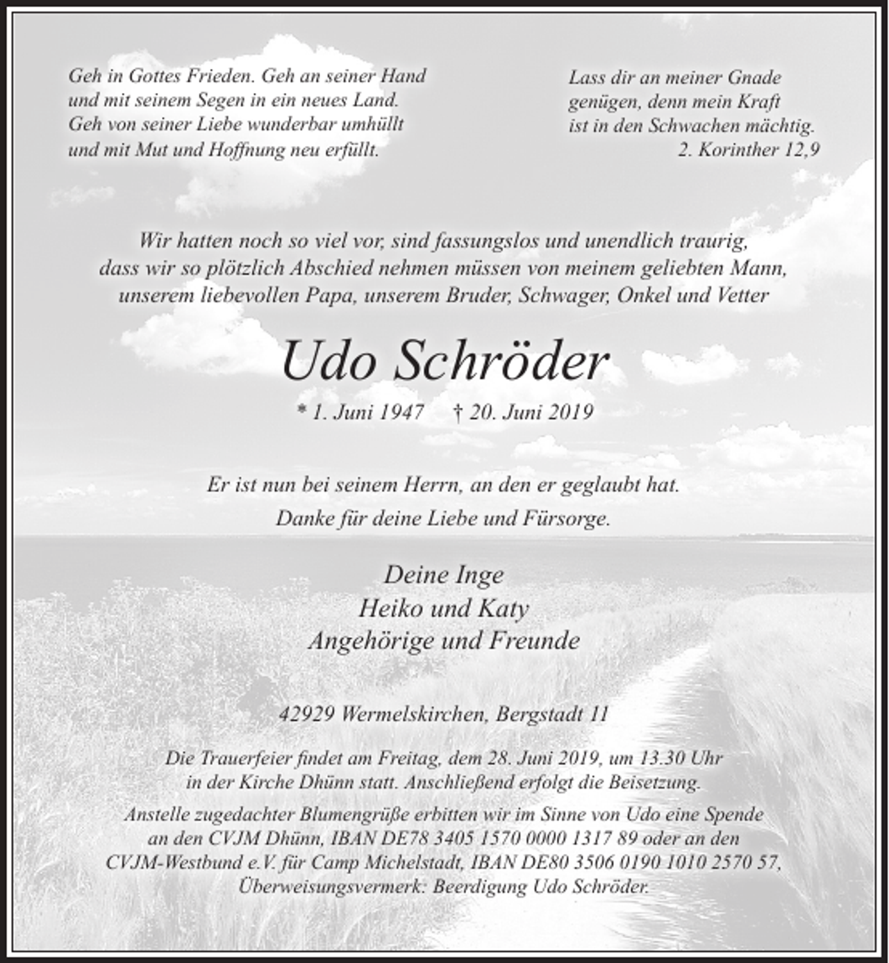 <p>Geh in Gottes Frieden. Geh an seiner Hand<br />und mit seinem Segen in ein neues Land.<br />Geh von seiner Liebe wunderbar umhüllt<br />und mit Mut und Hoﬀnung neu erfüllt.</p><p>Lass dir an meiner Gnade<br />genügen, denn mein Kraft<br />ist in den Schwachen mächtig.<br />2. Korinther 12,9</p><p>Wir hatten noch so viel vor, sind fassungslos und unendlich traurig,<br />dass wir so plötzlich Abschied nehmen müssen von meinem geliebten Mann,<br />unserem liebevollen Papa, unserem Bruder, Schwager, Onkel und Vetter</p><p>Udo Schröder<br />* 1. Juni 1947</p><p>† 20. Juni 2019</p><p>Er ist nun bei seinem Herrn, an den er geglaubt hat.<br />Danke für deine Liebe und Fürsorge.</p><p>Deine Inge<br />Heiko und Katy<br />Angehörige und Freunde<br />42929 Wermelskirchen, Bergstadt 11<br />Die Trauerfeier ﬁndet am Freitag, dem 28. Juni 2019, um 13.30 Uhr<br />in der Kirche Dhünn statt. Anschließend erfolgt die Beisetzung.<br />Anstelle zugedachter Blumengrüße erbitten wir im Sinne von Udo eine Spende<br />an den CVJM Dhünn, IBAN DE78 3405 157000 1317 89 oder an den<br />CVJM-Westbund e.V. für Camp Michelstadt, IBAN DE80 3506 0190 1010 2570 57,<br />Überweisungsvermerk: Beerdigung Udo Schröder.</p>