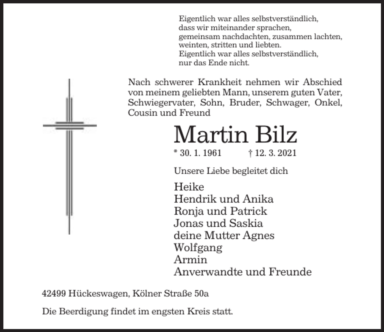 <p>Eigentlich war alles selbstverständlich,<br />dass wir miteinander sprachen,<br />gemeinsam nachdachten, zusammen lachten,<br />weinten, stritten und liebten.<br />Eigentlich war alles selbstverständlich,<br />nur das Ende nicht.</p><p>Nach schwerer Krankheit nehmen wir Abschied<br />von meinem geliebten Mann, unserem guten Vater,<br />Schwiegervater, Sohn, Bruder, Schwager, Onkel,<br />Cousin und Freund</p><p>Martin Bilz<br />* 30. 1. 1961</p><p>† 12. 3. 2021</p><p>Unsere Liebe begleitet dich</p><p>Heike<br />Hendrik und Anika<br />Ronja und Patrick<br />Jonas und Saskia<br />deine Mutter Agnes<br />Wolfgang<br />Armin<br />Anverwandte und Freunde<br />42499 Hückeswagen, Kölner Straße 50a<br />Die Beerdigung findet im engsten Kreis statt.</p>