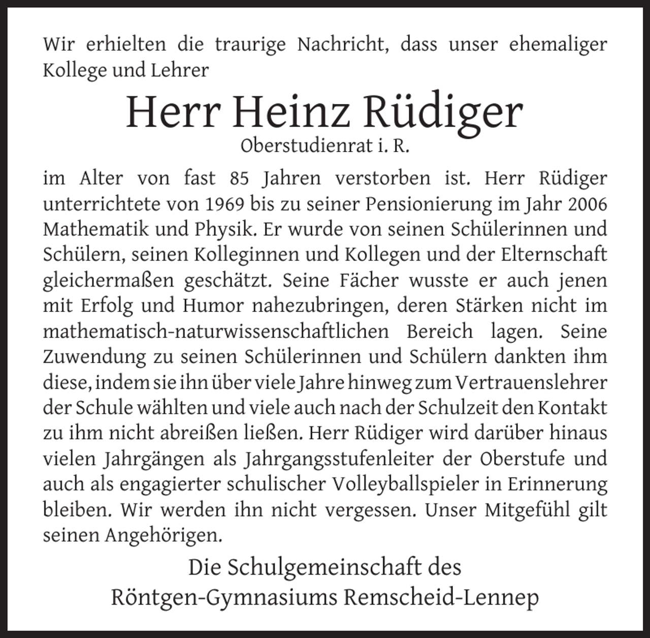 <p>Wir erhielten die traurige Nachricht, dass unser ehemaliger<br />Kollege und Lehrer</p>
<p>Herr Heinz Rüdiger<br />Oberstudienrat i. R.</p>
<p>im Alter von fast 85 Jahren verstorben ist. Herr Rüdiger<br />unterrichtete von 1969 bis zu seiner Pensionierung im Jahr 2006<br />Mathematik und Physik. Er wurde von seinen Schülerinnen und<br />Schülern, seinen Kolleginnen und Kollegen und der Elternschaft<br />gleichermaßen geschätzt. Seine Fächer wusste er auch jenen<br />mit Erfolg und Humor nahezubringen, deren Stärken nicht im<br />mathematisch-naturwissenschaftlichen Bereich lagen. Seine<br />Zuwendung zu seinen Schülerinnen und Schülern dankten ihm<br />diese, indem sie ihn über viele Jahre hinweg zum Vertrauenslehrer<br />der Schule wählten und viele auch nach der Schulzeit den Kontakt<br />zu ihm nicht abreißen ließen. Herr Rüdiger wird darüber hinaus<br />vielen Jahrgängen als Jahrgangsstufenleiter der Oberstufe und<br />auch als engagierter schulischer Volleyballspieler in Erinnerung<br />bleiben. Wir werden ihn nicht vergessen. Unser Mitgefühl gilt<br />seinen Angehörigen.</p>
<p>Die Schulgemeinschaft des<br />Röntgen-Gymnasiums Remscheid-Lennep</p>
