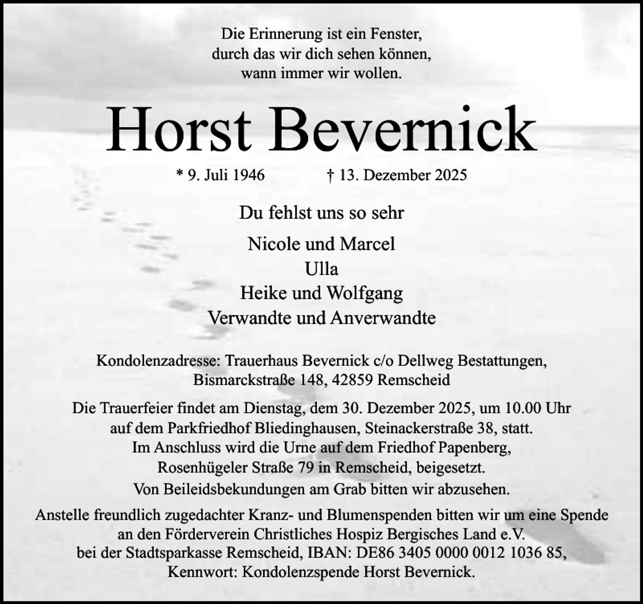 <p>Die Erinnerung ist ein Fenster,<br />durch das wir dich sehen können,<br />wann immer wir wollen.</p><p>Horst Bevernick<br />* 9. Juli 1946</p><p>† 13. Dezember 2025</p><p>Du fehlst uns so sehr<br />Nicole und Marcel<br />Ulla<br />Heike und Wolfgang<br />Verwandte und Anverwandte<br />Kondolenzadresse: Trauerhaus Bevernick c/o Dellweg Bestattungen,<br />Bismarckstraße 148, 42859 Remscheid<br />Die Trauerfeier findet am Dienstag, dem 30. Dezember 2025, um 10.00 Uhr<br />auf dem Parkfriedhof Bliedinghausen, Steinackerstraße 38, statt.<br />Im Anschluss wird die Urne auf dem Friedhof Papenberg,<br />Rosenhügeler Straße 79 in Remscheid, beigesetzt.<br />Von Beileidsbekundungen am Grab bitten wir abzusehen.<br />Anstelle freundlich zugedachter Kranz- und Blumenspenden bitten wir um eine Spende<br />an den Förderverein Christliches Hospiz Bergisches Land e.V.<br />bei der Stadtsparkasse Remscheid, IBAN: DE86 3405 0012 1036 85,<br />Kennwort: Kondolenzspende Horst Bevernick.</p>