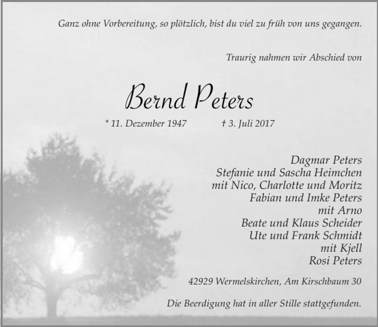 <p>Ganz ohne Vorbereitung, so plötzlich, bist du viel zu früh von uns gegangen.<br />Traurig nahmen wir Abschied von</p><p>Bernd Peters<br />* 11. Dezember 1947</p><p>† 3. Juli 2017</p><p>Dagmar Peters<br />Stefanie und Sascha Heimchen<br />mit Nico, Charlotte und Moritz<br />Fabian und Imke Peters<br />mit Arno<br />Beate und Klaus Scheider<br />Ute und Frank Schmidt<br />mit Kjell<br />Rosi Peters<br />42929 Wermelskirchen, Am Kirschbaum 30<br />Die Beerdigung hat in aller Stille stattgefunden.</p>