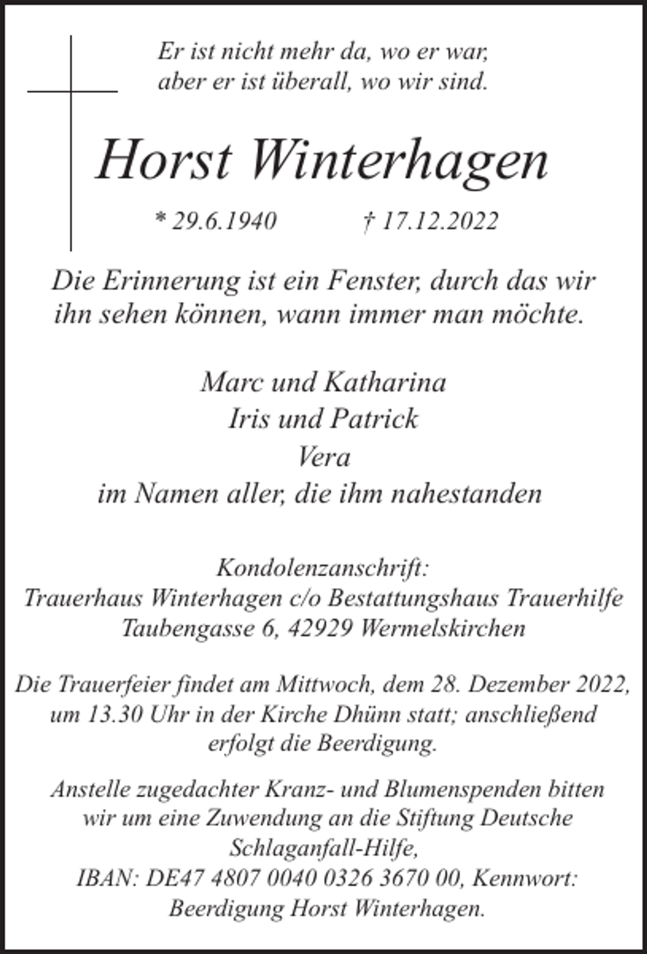 <p>Er ist nicht mehr da, wo er war,<br />aber er ist überall, wo wir sind.</p><p>Horst Winterhagen<br />* 29.6.1940</p><p>† 17.12.2022</p><p>Die Erinnerung ist ein Fenster, durch das wir<br />ihn sehen können, wann immer man möchte.<br />Marc und Katharina<br />Iris und Patrick<br />Vera<br />im Namen aller, die ihm nahestanden<br />Kondolenzanschrift:<br />Trauerhaus Winterhagen c/o Bestattungshaus Trauerhilfe<br />Taubengasse 6, 42929 Wermelskirchen<br />Die Trauerfeier findet am Mittwoch, dem 28. Dezember 2022,<br />um 13.30 Uhr in der Kirche Dhünn statt; anschließend<br />erfolgt die Beerdigung.<br />Anstelle zugedachter Kranz- und Blumenspenden bitten<br />wir um eine Zuwendung an die Stiftung Deutsche<br />Schlaganfall-Hilfe,<br />IBAN: DE47 4807 004326 3670, Kennwort:<br />Beerdigung Horst Winterhagen.</p>