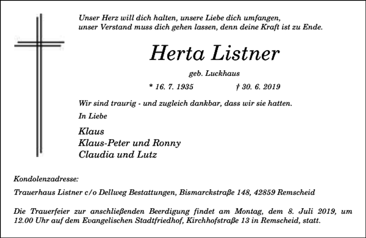 <p>Unser Herz will dich halten, unsere Liebe dich umfangen,<br />unser Verstand muss dich gehen lassen, denn deine Kraft ist zu Ende.</p><p>Herta Listner<br />geb. Luckhaus<br />* 16. 7. 1935</p><p>† 30. 6. 2019</p><p>Wir sind traurig - und zugleich dankbar, dass wir sie hatten.<br />In Liebe</p><p>Klaus<br />Klaus-Peter und Ronny<br />Claudia und Lutz<br />Kondolenzadresse:<br />Trauerhaus Listner c/o Dellweg Bestattungen, Bismarckstraße 148, 42859 Remscheid<br />Die Trauerfeier zur anschließenden Beerdigung findet am Montag, dem 8. Juli 2019, um<br />12.00 Uhr auf dem Evangelischen Stadtfriedhof, Kirchhofstraße 13 in Remscheid, statt.</p>