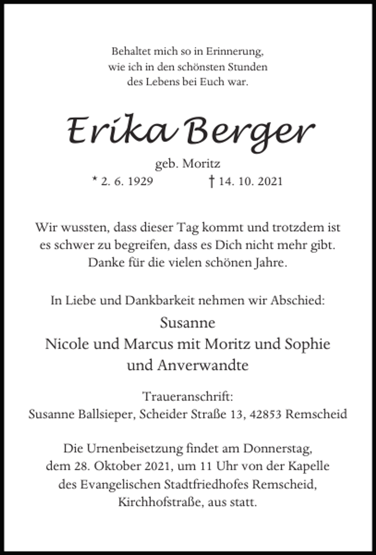 <p>Behaltet mich so in Erinnerung,<br />wie ich in den schönsten Stunden<br />des Lebens bei Euch war.</p><p>Erika Berger<br />* 2. 6. 1929</p><p>geb. Moritz<br />† 14. 10. 2021</p><p>Wir wussten, dass dieser Tag kommt und trotzdem ist<br />es schwer zu begreifen, dass es Dich nicht mehr gibt.<br />Danke für die vielen schönen Jahre.<br />In Liebe und Dankbarkeit nehmen wir Abschied:</p><p>Susanne<br />Nicole und Marcus mit Moritz und Sophie<br />und Anverwandte<br />Traueranschrift:<br />Susanne Ballsieper, Scheider Straße 13, 42853 Remscheid<br />Die Urnenbeisetzung findet am Donnerstag,<br />dem 28. Oktober 2021, um 11 Uhr von der Kapelle<br />des Evangelischen Stadtfriedhofes Remscheid,<br />Kirchhofstraße, aus statt.</p>