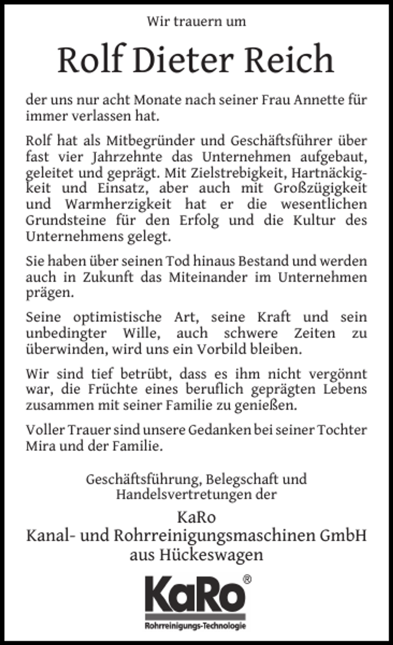 <p>Wir trauern um</p><p>Rolf Dieter Reich<br />der uns nur acht Monate nach seiner Frau Annette für<br />immer verlassen hat.<br />Rolf hat als Mitbegründer und Geschäftsführer über<br />fast vier Jahrzehnte das Unternehmen aufgebaut,<br />geleitet und geprägt. Mit Zielstrebigkeit, Hartnäckigkeit und Einsatz, aber auch mit Großzügigkeit<br />und Warmherzigkeit hat er die wesentlichen<br />Grundsteine für den Erfolg und die Kultur des<br />Unternehmens gelegt.<br />Sie haben über seinen Tod hinaus Bestand und werden<br />auch in Zukunft das Miteinander im Unternehmen<br />prägen.<br />Seine optimistische Art, seine Kraft und sein<br />unbedingter Wille, auch schwere Zeiten zu<br />überwinden, wird uns ein Vorbild bleiben.<br />Wir sind tief betrübt, dass es ihm nicht vergönnt<br />war, die Früchte eines beruﬂich geprägten Lebens<br />zusammen mit seiner Familie zu genießen.<br />Voller Trauer sind unsere Gedanken bei seiner Tochter<br />Mira und der Familie.<br />Geschäftsführung, Belegschaft und<br />Handelsvertretungen der</p><p>KaRo<br />Kanal- und Rohrreinigungsmaschinen GmbH<br />aus Hückeswagen</p>