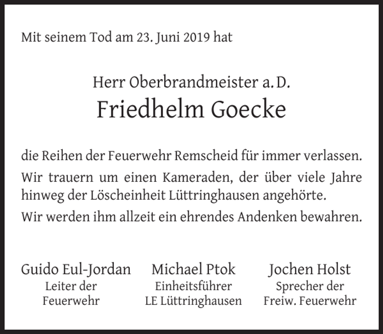 <p>Mit seinem Tod am 23. Juni 2019 hat</p><p>Herr Oberbrandmeister a. D.</p><p>Friedhelm Goecke</p><p>die Reihen der Feuerwehr Remscheid für immer verlassen.<br />Wir trauern um einen Kameraden, der über viele Jahre<br />hinweg der Löscheinheit Lüttringhausen angehörte.<br />Wir werden ihm allzeit ein ehrendes Andenken bewahren.</p><p>Guido Eul-Jordan<br />Leiter der<br />Feuerwehr</p><p>Michael Ptok</p><p>Einheitsführer<br />LE Lüttringhausen</p><p>Jochen Holst</p><p>Sprecher der<br />Freiw. Feuerwehr</p>