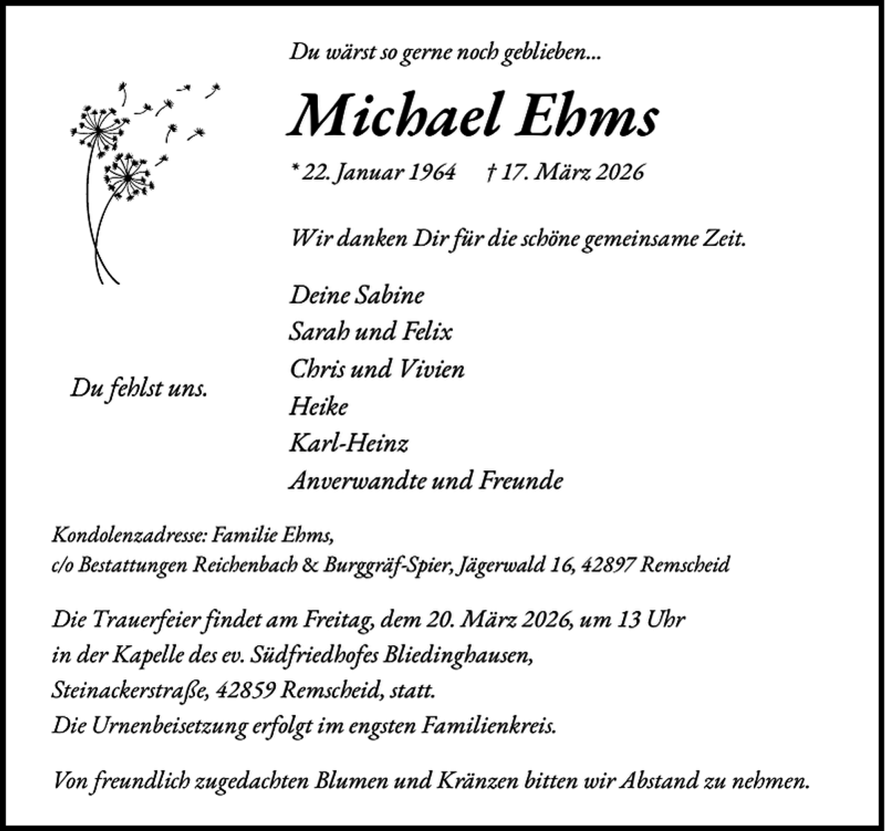 <p>Du wärst so gerne noch geblieben...</p><p>Michael Ehms<br />* 22. Januar 1964</p><p>† 17. März 2026</p><p>Wir danken Dir für die schöne gemeinsame Zeit.</p><p>Du fehlst uns.</p><p>Deine Sabine<br />Sarah und Felix<br />Chris und Vivien<br />Heike<br />Karl-Heinz<br />Anverwandte und Freunde</p><p>Kondolenzadresse: Familie Ehms,<br />c/o Bestattungen Reichenbach &amp; Burggräf-Spier, Jägerwald 16, 42897 Remscheid</p><p>Die Trauerfeier findet am Freitag, dem 20. März 2026, um 13 Uhr<br />in der Kapelle des ev. Südfriedhofes Bliedinghausen,<br />Steinackerstraße, 42859 Remscheid, statt.<br />Die Urnenbeisetzung erfolgt im engsten Familienkreis.<br />Von freundlich zugedachten Blumen und Kränzen bitten wir Abstand zu nehmen.</p>
