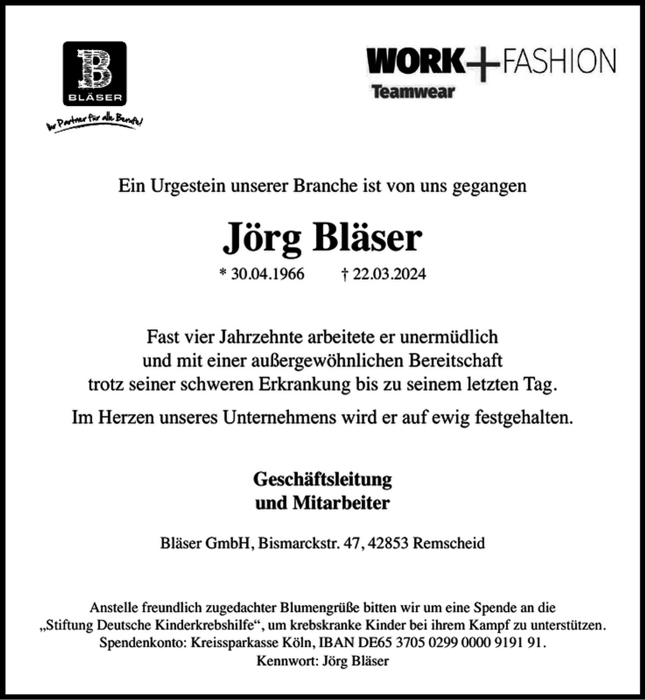 <p>Ein Urgestein unserer Branche ist von uns gegangen</p><p>Jörg Bläser</p><p>* 30.04.1966</p><p>† 22.03.2024</p><p>Fast vier Jahrzehnte arbeitete er unermüdlich<br />und mit einer außergewöhnlichen Bereitschaft<br />trotz seiner schweren Erkrankung bis zu seinem letzten Tag.<br />Im Herzen unseres Unternehmens wird er auf ewig festgehalten.<br />Geschäftsleitung<br />und Mitarbeiter<br />Bläser GmbH, Bismarckstr. 47, 42853 Remscheid</p><p>Anstelle freundlich zugedachter Blumengrüße bitten wir um eine Spende an die<br />„Stiftung Deutsche Kinderkrebshilfe“, um krebskranke Kinder bei ihrem Kampf zu unterstützen.<br />Spendenkonto: Kreissparkasse Köln, IBAN DE65 3705 0299 0000 91.<br />Kennwort: Jörg Bläser</p>