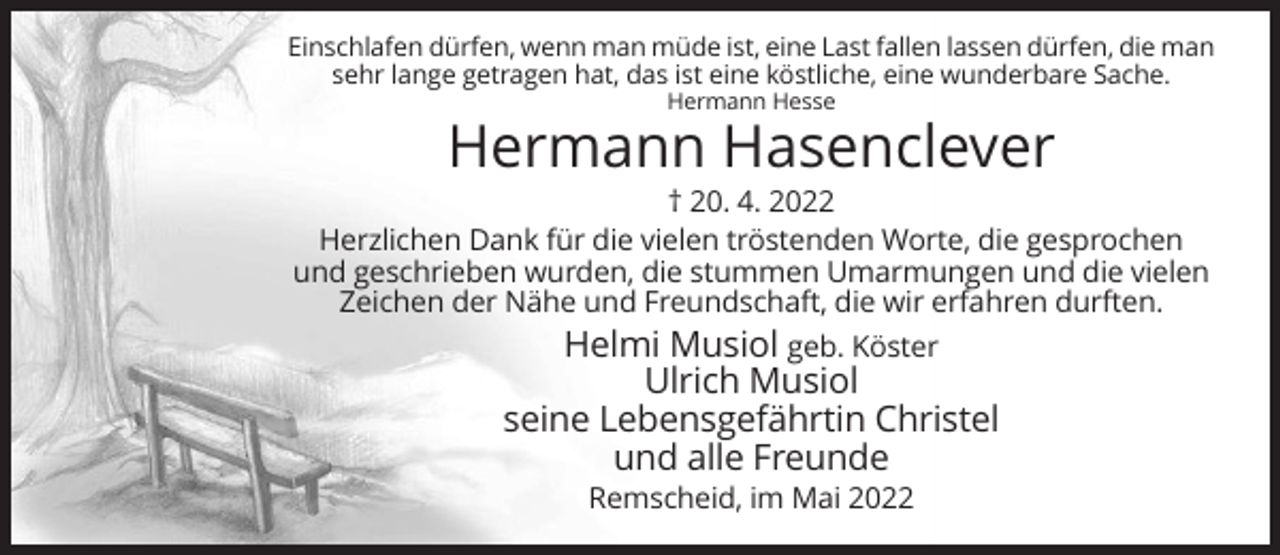 <p>Einschlafen dürfen, wenn man müde ist, eine Last fallen lassen dürfen, die man<br />sehr lange getragen hat, das ist eine köstliche, eine wunderbare Sache.<br />Hermann Hesse</p><p>Hermann Hasenclever<br />† 20. 4. 2022<br />Herzlichen Dank für die vielen tröstenden Worte, die gesprochen<br />und geschrieben wurden, die stummen Umarmungen und die vielen<br />Zeichen der Nähe und Freundschaft, die wir erfahren durften.<br />Helmi Musiol geb. Köster</p><p>Ulrich Musiol<br />seine Lebensgefährtin Christel<br />und alle Freunde<br />Remscheid, im Mai 2022</p>