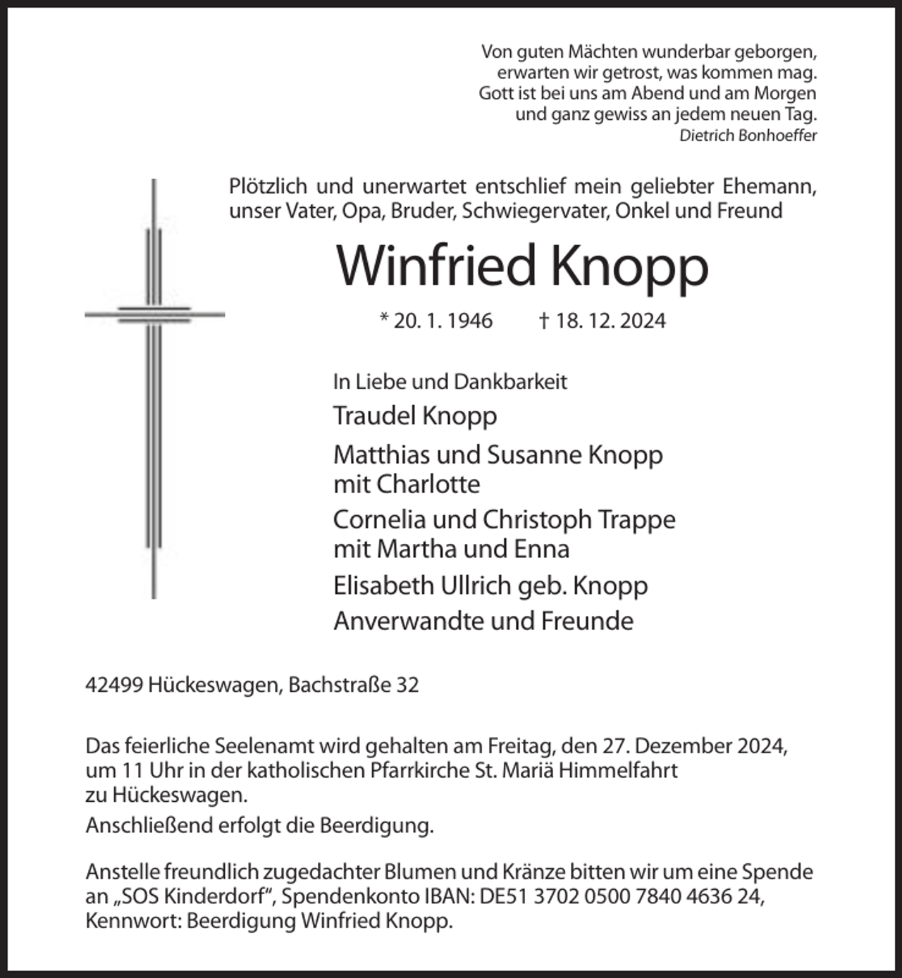<p>Von guten Mächten wunderbar geborgen,<br />erwarten wir getrost, was kommen mag.<br />Gott ist bei uns am Abend und am Morgen<br />und ganz gewiss an jedem neuen Tag.<br />Dietrich Bonhoeffer</p><p>Plötzlich und unerwartet entschlief mein geliebter Ehemann,<br />unser Vater, Opa, Bruder, Schwiegervater, Onkel und Freund</p><p>Winfried Knopp<br />* 20. 1. 1946</p><p>† 18. 12. 2024</p><p>In Liebe und Dankbarkeit</p><p>Traudel Knopp<br />Matthias und Susanne Knopp<br />mit Charlotte<br />Cornelia und Christoph Trappe<br />mit Martha und Enna<br />Elisabeth Ullrich geb. Knopp<br />Anverwandte und Freunde<br />42499 Hückeswagen, Bachstraße 32<br />Das feierliche Seelenamt wird gehalten am Freitag, den 27. Dezember 2024,<br />um 11 Uhr in der katholischen Pfarrkirche St. Mariä Himmelfahrt<br />zu Hückeswagen.<br />Anschließend erfolgt die Beerdigung.<br />Anstelle freundlich zugedachter Blumen und Kränze bitten wir um eine Spende<br />an „SOS Kinderdorf“, Spendenkonto IBAN: DE51 3702 0500 7840 4636 24,<br />Kennwort: Beerdigung Winfried Knopp.</p>