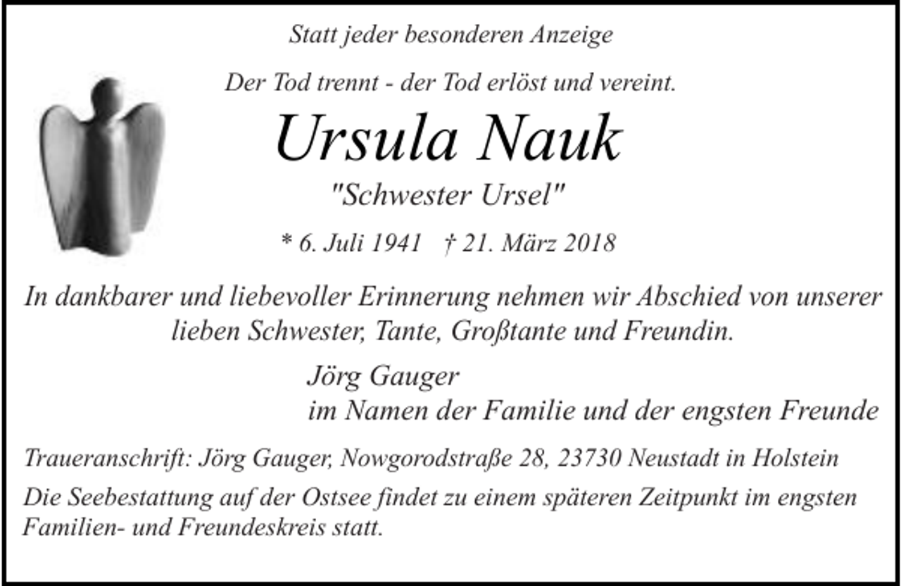 <p>Statt jeder besonderen Anzeige<br />Der Tod trennt - der Tod erlöst und vereint.</p><p>Ursula Nauk<br />"Schwester Ursel"</p><p>* 6. Juli 1941 † 21. März 2018</p><p>In dankbarer und liebevoller Erinnerung nehmen wir Abschied von unserer<br />lieben Schwester, Tante, Großtante und Freundin.<br />Jörg Gauger<br />im Namen der Familie und der engsten Freunde<br />Traueranschrift: Jörg Gauger, Nowgorodstraße 28, 23730 Neustadt in Holstein<br />Die Seebestattung auf der Ostsee findet zu einem späteren Zeitpunkt im engsten<br />Familien- und Freundeskreis statt.</p>