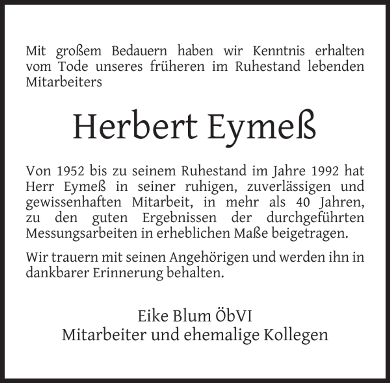 <p>Mit großem Bedauern haben wir Kenntnis erhalten<br />vom Tode unseres früheren im Ruhestand lebenden<br />Mitarbeiters</p><p>Herbert Eymeß<br />Von 1952 bis zu seinem Ruhestand im Jahre 1992 hat<br />Herr Eymeß in seiner ruhigen, zuverlässigen und<br />gewissenhaften Mitarbeit, in mehr als 40 Jahren,<br />zu den guten Ergebnissen der durchgeführten<br />Messungsarbeiten in erheblichen Maße beigetragen.<br />Wir trauern mit seinen Angehörigen und werden ihn in<br />dankbarer Erinnerung behalten.</p><p>Eike Blum ÖbVI<br />Mitarbeiter und ehemalige Kollegen</p>