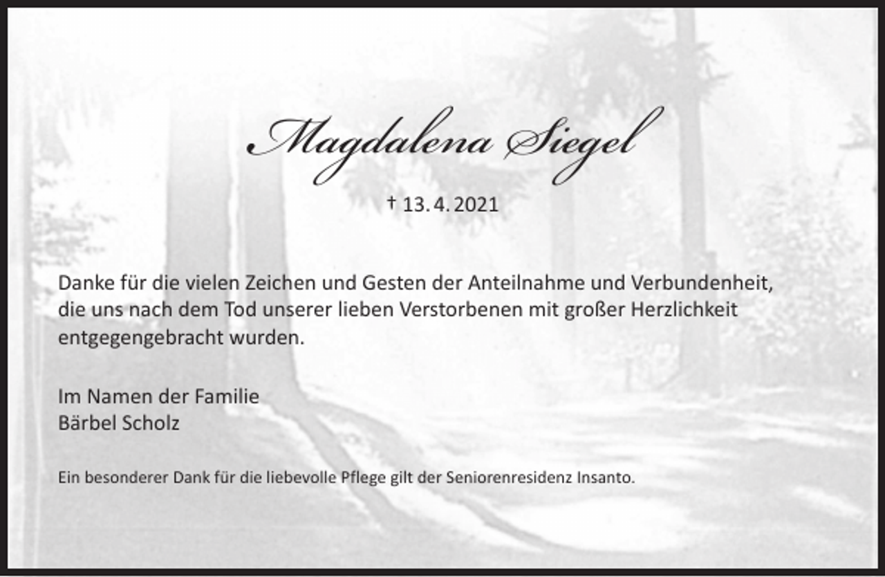 <p>Magdalena Siegel<br />† 13. 4. 2021<br />Danke für die vielen Zeichen und Gesten der Anteilnahme und Verbundenheit,<br />die uns nach dem Tod unserer lieben Verstorbenen mit großer Herzlichkeit<br />entgegengebracht wurden.<br />Im Namen der Familie<br />Bärbel Scholz<br />Ein besonderer Dank für die liebevolle Pflege gilt der Seniorenresidenz Insanto.</p>