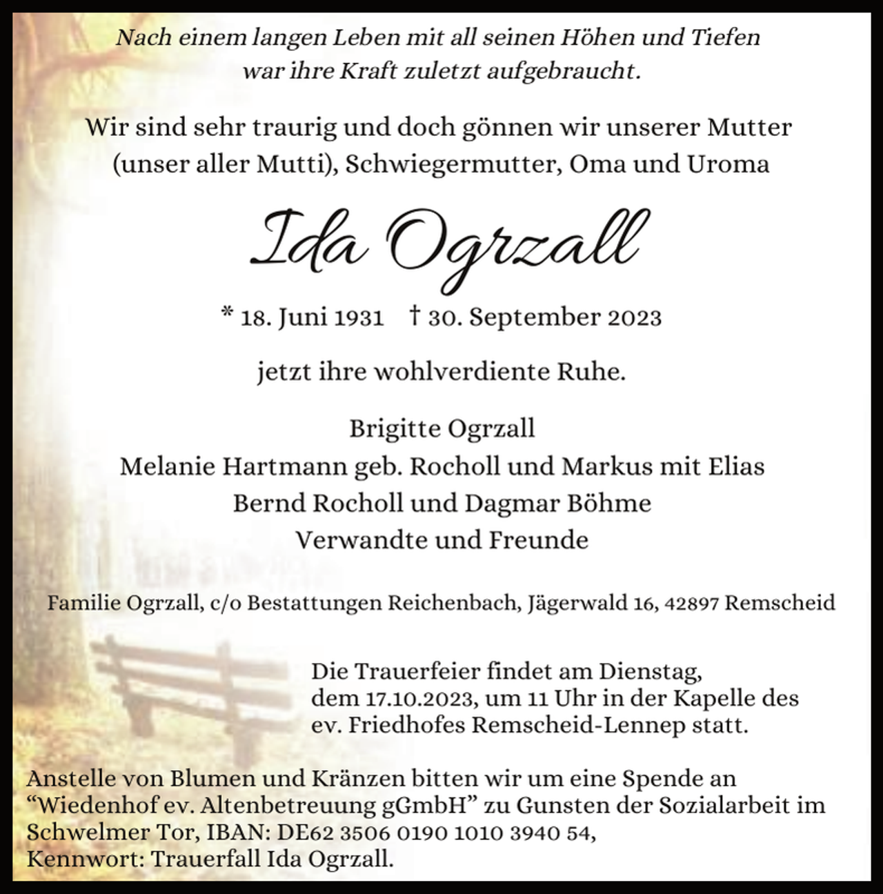 <p>Nach einem langen Leben mit all seinen Höhen und Tiefen<br />war ihre Kraft zuletzt aufgebraucht.</p><p>Wir sind sehr traurig und doch gönnen wir unserer Mutter<br />(unser aller Mutti), Schwiegermutter, Oma und Uroma</p><p>Ida Ogrzall</p><p>* 18. Juni 1931 † 30. September 2023<br />jetzt ihre wohlverdiente Ruhe.<br />Brigitte Ogrzall<br />Melanie Hartmann geb. Rocholl und Markus mit Elias<br />Bernd Rocholl und Dagmar Böhme<br />Verwandte und Freunde<br />Familie Ogrzall, c/o Bestattungen Reichenbach, Jägerwald 16, 42897 Remscheid</p><p>Die Trauerfeier findet am Dienstag,<br />dem 17.10.2023, um 11 Uhr in der Kapelle des<br />ev. Friedhofes Remscheid-Lennep statt.<br />Anstelle von Blumen und Kränzen bitten wir um eine Spende an<br />“Wiedenhof ev. Altenbetreuung gGmbH” zu Gunsten der Sozialarbeit im<br />Schwelmer Tor, IBAN: DE62 3506 0190 1010 3940 54,<br />Kennwort: Trauerfall Ida Ogrzall.</p>