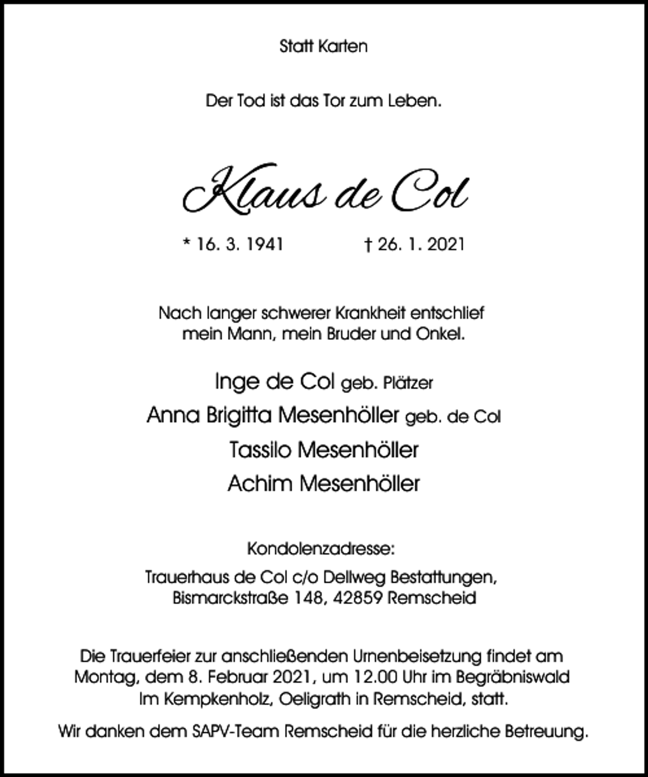 <p>Statt Karten<br />Der Tod ist das Tor zum Leben.</p><p>Klaus de Col<br />* 16. 3. 1941</p><p>† 26. 1. 2021</p><p>Nach langer schwerer Krankheit entschlief<br />mein Mann, mein Bruder und Onkel.</p><p>Inge de Col geb. Plätzer<br />Anna Brigitta Mesenhöller geb. de Col<br />Tassilo Mesenhöller<br />Achim Mesenhöller<br />Kondolenzadresse:<br />Trauerhaus de Col c/o Dellweg Bestattungen,<br />Bismarckstraße 148, 42859 Remscheid<br />Die Trauerfeier zur anschließenden Urnenbeisetzung findet am<br />Montag, dem 8. Februar 2021, um 12.00 Uhr im Begräbniswald<br />Im Kempkenholz, Oeligrath in Remscheid, statt.<br />Wir danken dem SAPV-Team Remscheid für die herzliche Betreuung.</p>