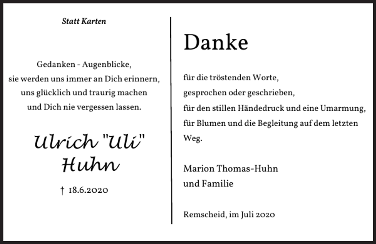 <p>Statt Karten</p><p>Danke<br />Gedanken - Augenblicke,<br />sie werden uns immer an Dich erinnern,<br />uns glücklich und traurig machen<br />und Dich nie vergessen lassen.</p><p>für die tröstenden Worte,<br />gesprochen oder geschrieben,<br />für den stillen Händedruck und eine Umarmung,<br />für Blumen und die Begleitung auf dem letzten</p><p>Ulrich "Uli"<br />Huhn<br />† 18.6.2020</p><p>Weg.</p><p>Marion Thomas-Huhn<br />und Familie<br />Remscheid, im Juli 2020</p>
