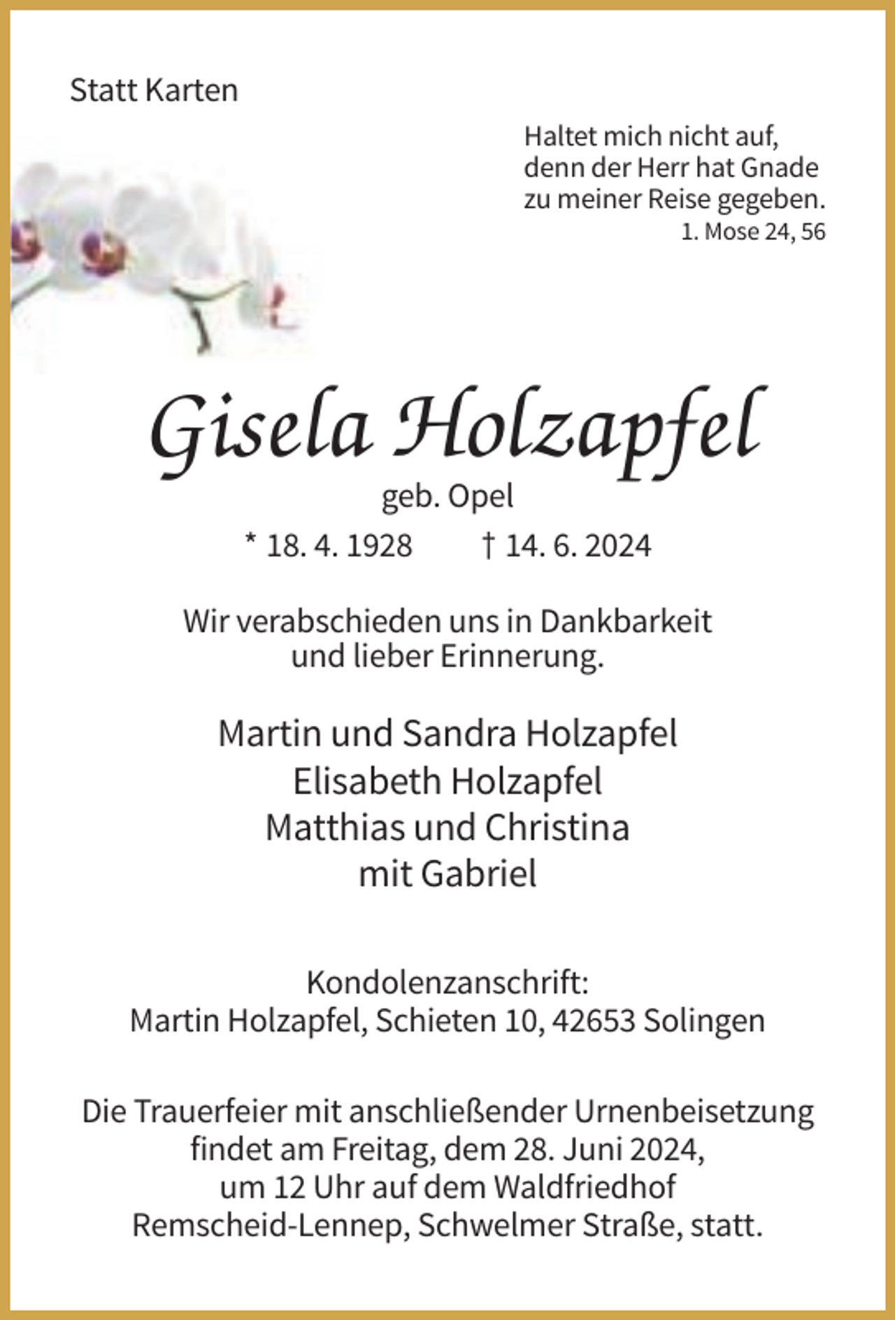 <p>Statt Karten<br />Haltet mich nicht auf,<br />denn der Herr hat Gnade<br />zu meiner Reise gegeben.<br />1. Mose 24, 56</p><p>Gisela Holzapfel<br />geb. Opel<br />* 18. 4. 1928<br />† 14. 6. 2024<br />Wir verabschieden uns in Dankbarkeit<br />und lieber Erinnerung.</p><p>Martin und Sandra Holzapfel<br />Elisabeth Holzapfel<br />Matthias und Christina<br />mit Gabriel<br />Kondolenzanschrift:<br />Martin Holzapfel, Schieten 10, 42653 Solingen<br />Die Trauerfeier mit anschließender Urnenbeisetzung<br />findet am Freitag, dem 28. Juni 2024,<br />um 12 Uhr auf dem Waldfriedhof<br />Remscheid-Lennep, Schwelmer Straße, statt.</p>