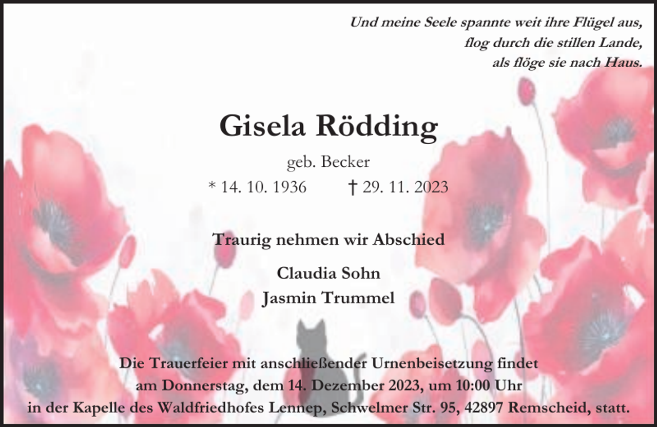 <p>Und meine Seele spannte weit ihre Flügel aus,<br />flog durch die stillen Lande,<br />als flöge sie nach Haus.</p><p>Gisela Rödding<br />geb. Becker<br />* 14. 10. 1936<br />† 29. 11. 2023<br />Traurig nehmen wir Abschied<br />Claudia Sohn<br />Jasmin Trummel<br />Die Trauerfeier mit anschließender Urnenbeisetzung findet<br />am Donnerstag, dem 14. Dezember 2023, um 10:00 Uhr<br />in der Kapelle des Waldfriedhofes Lennep, Schwelmer Str. 95, 42897 Remscheid, statt.</p>