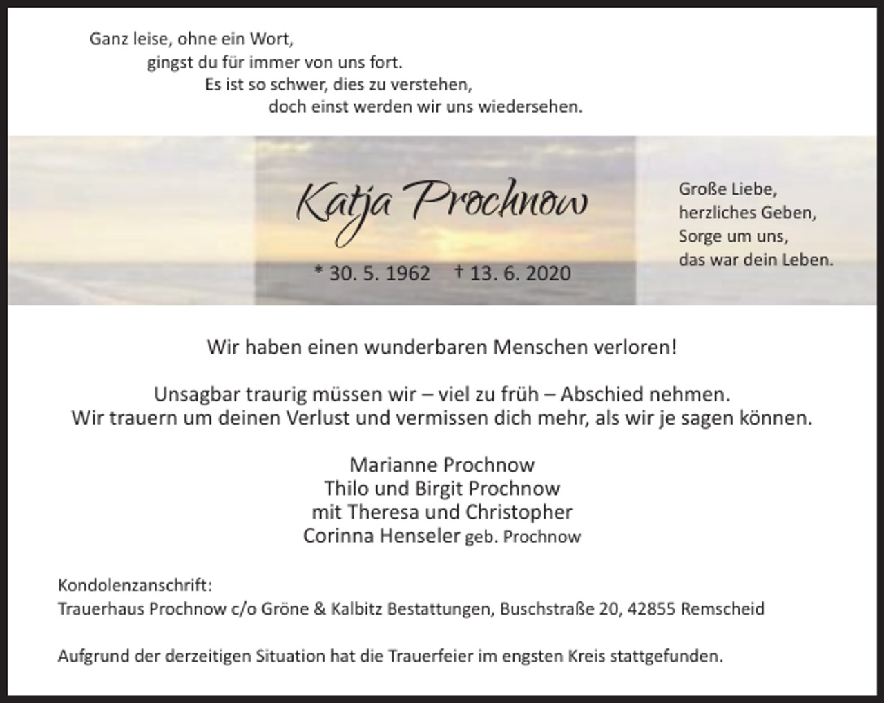 <p>Ganz leise, ohne ein Wort,<br />gingst du für immer von uns fort.<br />Es ist so schwer, dies zu verstehen,<br />doch einst werden wir uns wiedersehen.</p><p>Katja Prochnow<br />* 30. 5. 1962</p><p>† 13. 6. 2020</p><p>Große Liebe,<br />herzliches Geben,<br />Sorge um uns,<br />das war dein Leben.</p><p>Wir haben einen wunderbaren Menschen verloren!<br />Unsagbar traurig müssen wir – viel zu früh – Abschied nehmen.<br />Wir trauern um deinen Verlust und vermissen dich mehr, als wir je sagen können.<br />Marianne Prochnow<br />Thilo und Birgit Prochnow<br />mit Theresa und Christopher<br />Corinna Henseler geb. Prochnow<br />Kondolenzanschrift:<br />Trauerhaus Prochnow c/o Gröne &amp; Kalbitz Bestattungen, Buschstraße 20, 42855 Remscheid<br />Aufgrund der derzeitigen Situation hat die Trauerfeier im engsten Kreis stattgefunden.</p>