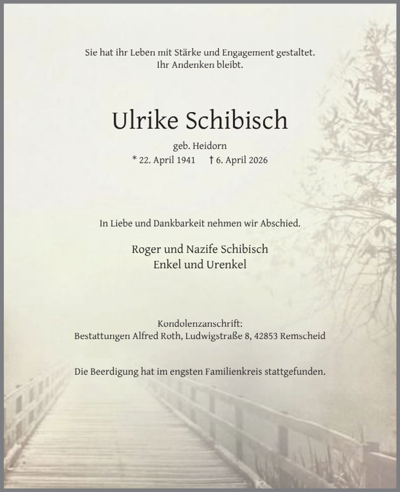 <p>Sie hat ihr Leben mit Stärke und Engagement gestaltet.<br />Ihr Andenken bleibt.</p><p>Ulrike Schibisch<br />geb. Heidorn<br />* 22. April 1941 † 6. April 2026</p><p>In Liebe und Dankbarkeit nehmen wir Abschied.</p><p>Roger und Nazife Schibisch<br />Enkel und Urenkel</p><p>Kondolenzanschrift:<br />Bestattungen Alfred Roth, Ludwigstraße 8, 42853 Remscheid<br />Die Beerdigung hat im engsten Familienkreis stattgefunden.</p>