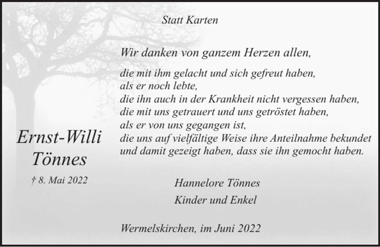 <p>Statt Karten</p><p>Wir danken von ganzem Herzen allen,</p><p>Ernst-Willi<br />Tönnes<br />† 8. Mai 2022</p><p>die mit ihm gelacht und sich gefreut haben,<br />als er noch lebte,<br />die ihn auch in der Krankheit nicht vergessen haben,<br />die mit uns getrauert und uns getröstet haben,<br />als er von uns gegangen ist,<br />die uns auf vielfältige Weise ihre Anteilnahme bekundet<br />und damit gezeigt haben, dass sie ihn gemocht haben.</p><p>Hannelore Tönnes<br />Kinder und Enkel<br />Wermelskirchen, im Juni 2022</p>
