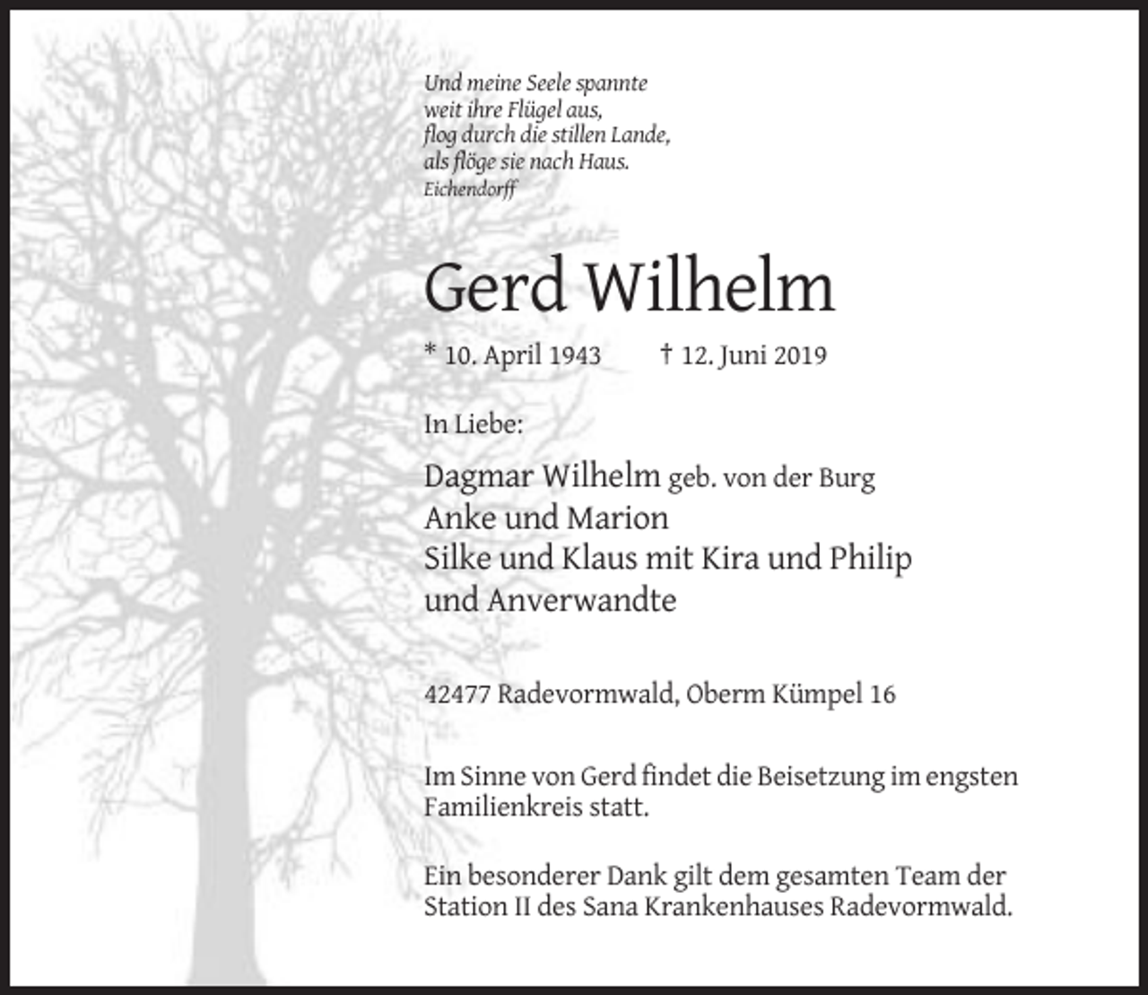<p>Und meine Seele spannte<br />weit ihre Flügel aus,<br />flog durch die stillen Lande,<br />als flöge sie nach Haus.<br />Eichendorff</p><p>Gerd Wilhelm<br />* 10. April 1943</p><p>† 12. Juni 2019</p><p>In Liebe:</p><p>Dagmar Wilhelm geb. von der Burg<br />Anke und Marion<br />Silke und Klaus mit Kira und Philip<br />und Anverwandte<br />42477 Radevormwald, Oberm Kümpel 16<br />Im Sinne von Gerd findet die Beisetzung im engsten<br />Familienkreis statt.<br />Ein besonderer Dank gilt dem gesamten Team der<br />Station II des Sana Krankenhauses Radevormwald.</p>